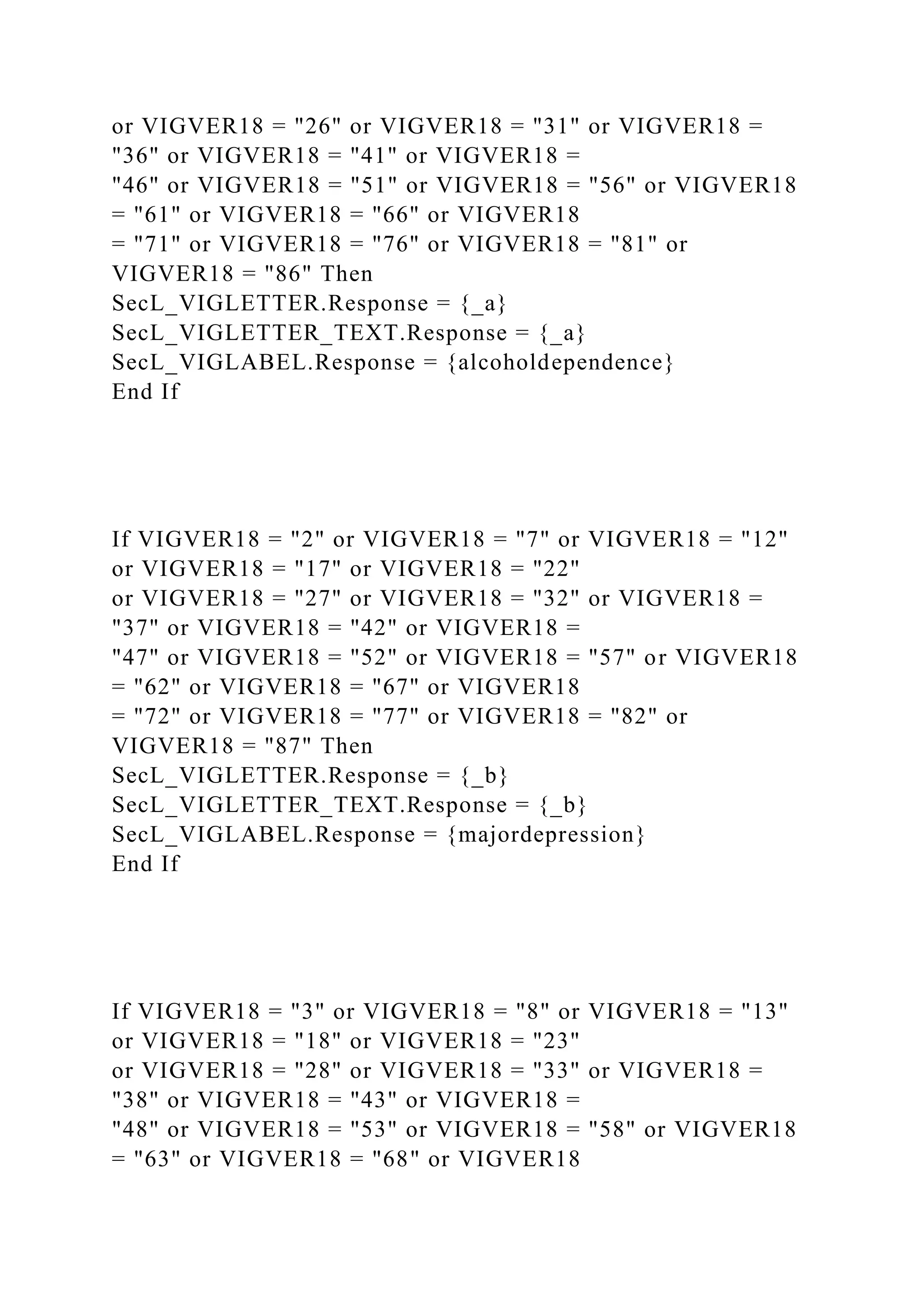 or VIGVER18 = "26" or VIGVER18 = "31" or VIGVER18 =
"36" or VIGVER18 = "41" or VIGVER18 =
"46" or VIGVER18 = "51" or VIGVER18 = "56" or VIGVER18
= "61" or VIGVER18 = "66" or VIGVER18
= "71" or VIGVER18 = "76" or VIGVER18 = "81" or
VIGVER18 = "86" Then
SecL_VIGLETTER.Response = {_a}
SecL_VIGLETTER_TEXT.Response = {_a}
SecL_VIGLABEL.Response = {alcoholdependence}
End If
If VIGVER18 = "2" or VIGVER18 = "7" or VIGVER18 = "12"
or VIGVER18 = "17" or VIGVER18 = "22"
or VIGVER18 = "27" or VIGVER18 = "32" or VIGVER18 =
"37" or VIGVER18 = "42" or VIGVER18 =
"47" or VIGVER18 = "52" or VIGVER18 = "57" or VIGVER18
= "62" or VIGVER18 = "67" or VIGVER18
= "72" or VIGVER18 = "77" or VIGVER18 = "82" or
VIGVER18 = "87" Then
SecL_VIGLETTER.Response = {_b}
SecL_VIGLETTER_TEXT.Response = {_b}
SecL_VIGLABEL.Response = {majordepression}
End If
If VIGVER18 = "3" or VIGVER18 = "8" or VIGVER18 = "13"
or VIGVER18 = "18" or VIGVER18 = "23"
or VIGVER18 = "28" or VIGVER18 = "33" or VIGVER18 =
"38" or VIGVER18 = "43" or VIGVER18 =
"48" or VIGVER18 = "53" or VIGVER18 = "58" or VIGVER18
= "63" or VIGVER18 = "68" or VIGVER18
 