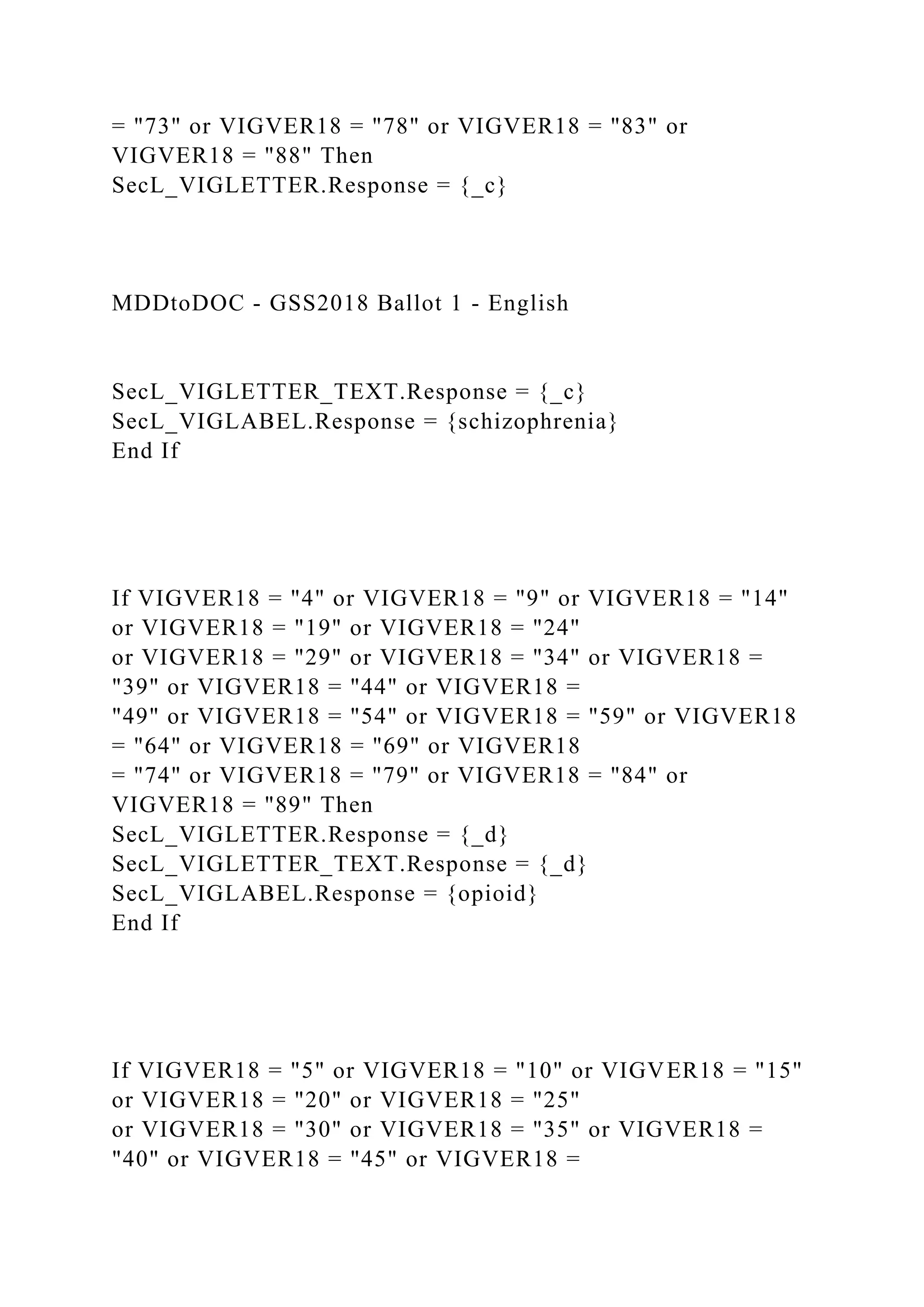= "73" or VIGVER18 = "78" or VIGVER18 = "83" or
VIGVER18 = "88" Then
SecL_VIGLETTER.Response = {_c}
MDDtoDOC - GSS2018 Ballot 1 - English
SecL_VIGLETTER_TEXT.Response = {_c}
SecL_VIGLABEL.Response = {schizophrenia}
End If
If VIGVER18 = "4" or VIGVER18 = "9" or VIGVER18 = "14"
or VIGVER18 = "19" or VIGVER18 = "24"
or VIGVER18 = "29" or VIGVER18 = "34" or VIGVER18 =
"39" or VIGVER18 = "44" or VIGVER18 =
"49" or VIGVER18 = "54" or VIGVER18 = "59" or VIGVER18
= "64" or VIGVER18 = "69" or VIGVER18
= "74" or VIGVER18 = "79" or VIGVER18 = "84" or
VIGVER18 = "89" Then
SecL_VIGLETTER.Response = {_d}
SecL_VIGLETTER_TEXT.Response = {_d}
SecL_VIGLABEL.Response = {opioid}
End If
If VIGVER18 = "5" or VIGVER18 = "10" or VIGVER18 = "15"
or VIGVER18 = "20" or VIGVER18 = "25"
or VIGVER18 = "30" or VIGVER18 = "35" or VIGVER18 =
"40" or VIGVER18 = "45" or VIGVER18 =
 