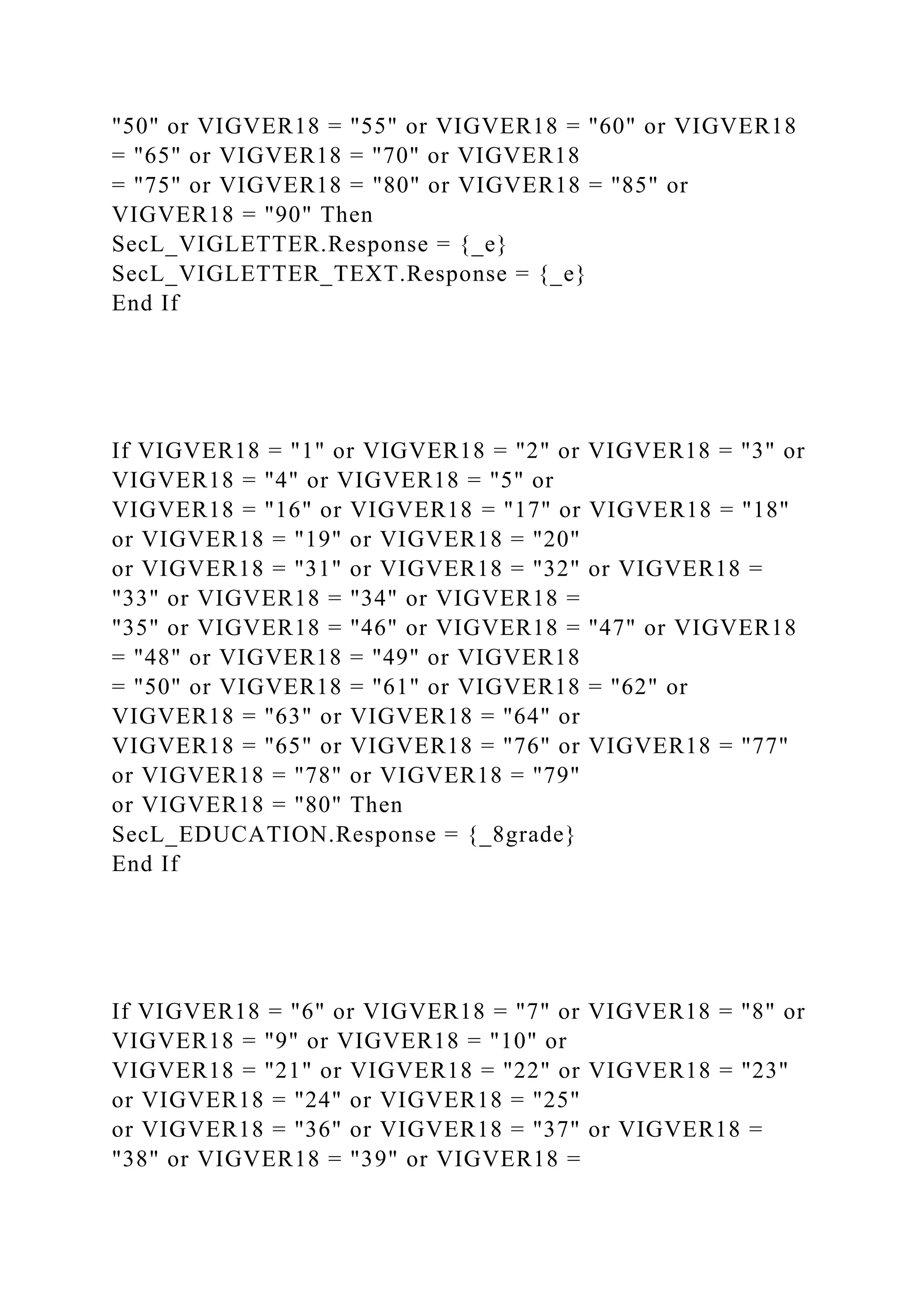 "50" or VIGVER18 = "55" or VIGVER18 = "60" or VIGVER18
= "65" or VIGVER18 = "70" or VIGVER18
= "75" or VIGVER18 = "80" or VIGVER18 = "85" or
VIGVER18 = "90" Then
SecL_VIGLETTER.Response = {_e}
SecL_VIGLETTER_TEXT.Response = {_e}
End If
If VIGVER18 = "1" or VIGVER18 = "2" or VIGVER18 = "3" or
VIGVER18 = "4" or VIGVER18 = "5" or
VIGVER18 = "16" or VIGVER18 = "17" or VIGVER18 = "18"
or VIGVER18 = "19" or VIGVER18 = "20"
or VIGVER18 = "31" or VIGVER18 = "32" or VIGVER18 =
"33" or VIGVER18 = "34" or VIGVER18 =
"35" or VIGVER18 = "46" or VIGVER18 = "47" or VIGVER18
= "48" or VIGVER18 = "49" or VIGVER18
= "50" or VIGVER18 = "61" or VIGVER18 = "62" or
VIGVER18 = "63" or VIGVER18 = "64" or
VIGVER18 = "65" or VIGVER18 = "76" or VIGVER18 = "77"
or VIGVER18 = "78" or VIGVER18 = "79"
or VIGVER18 = "80" Then
SecL_EDUCATION.Response = {_8grade}
End If
If VIGVER18 = "6" or VIGVER18 = "7" or VIGVER18 = "8" or
VIGVER18 = "9" or VIGVER18 = "10" or
VIGVER18 = "21" or VIGVER18 = "22" or VIGVER18 = "23"
or VIGVER18 = "24" or VIGVER18 = "25"
or VIGVER18 = "36" or VIGVER18 = "37" or VIGVER18 =
"38" or VIGVER18 = "39" or VIGVER18 =
 