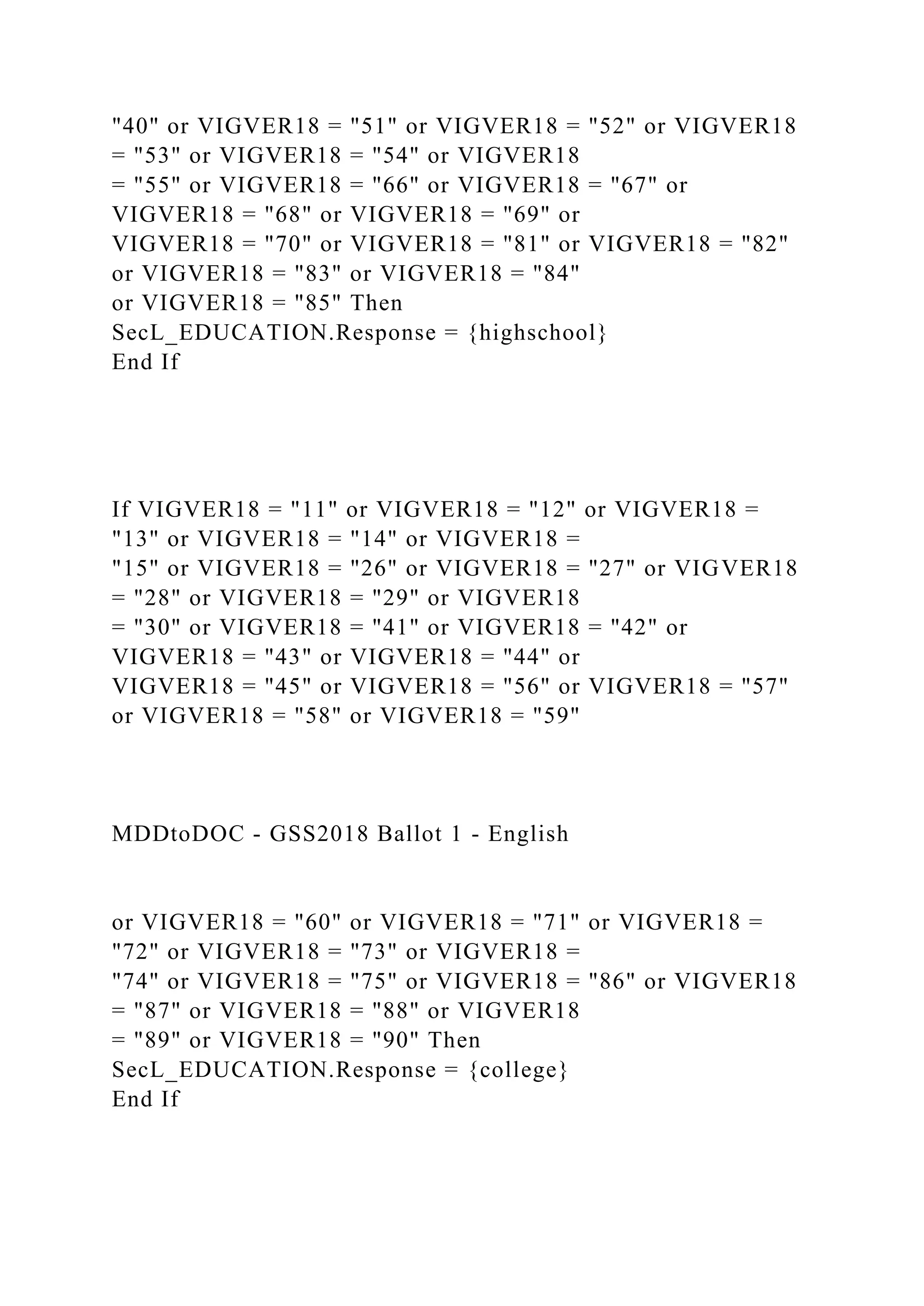 "40" or VIGVER18 = "51" or VIGVER18 = "52" or VIGVER18
= "53" or VIGVER18 = "54" or VIGVER18
= "55" or VIGVER18 = "66" or VIGVER18 = "67" or
VIGVER18 = "68" or VIGVER18 = "69" or
VIGVER18 = "70" or VIGVER18 = "81" or VIGVER18 = "82"
or VIGVER18 = "83" or VIGVER18 = "84"
or VIGVER18 = "85" Then
SecL_EDUCATION.Response = {highschool}
End If
If VIGVER18 = "11" or VIGVER18 = "12" or VIGVER18 =
"13" or VIGVER18 = "14" or VIGVER18 =
"15" or VIGVER18 = "26" or VIGVER18 = "27" or VIGVER18
= "28" or VIGVER18 = "29" or VIGVER18
= "30" or VIGVER18 = "41" or VIGVER18 = "42" or
VIGVER18 = "43" or VIGVER18 = "44" or
VIGVER18 = "45" or VIGVER18 = "56" or VIGVER18 = "57"
or VIGVER18 = "58" or VIGVER18 = "59"
MDDtoDOC - GSS2018 Ballot 1 - English
or VIGVER18 = "60" or VIGVER18 = "71" or VIGVER18 =
"72" or VIGVER18 = "73" or VIGVER18 =
"74" or VIGVER18 = "75" or VIGVER18 = "86" or VIGVER18
= "87" or VIGVER18 = "88" or VIGVER18
= "89" or VIGVER18 = "90" Then
SecL_EDUCATION.Response = {college}
End If
 
