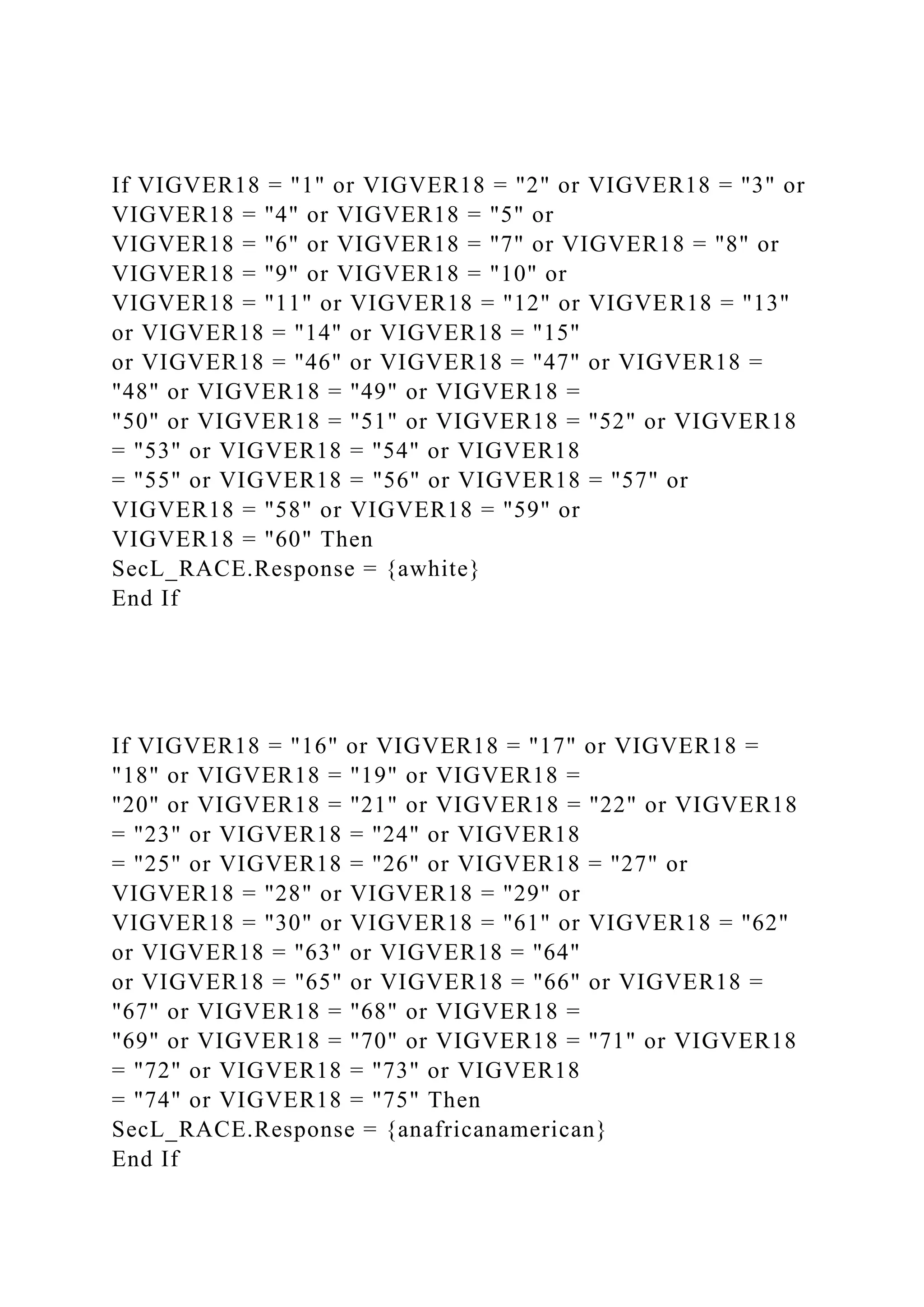 If VIGVER18 = "1" or VIGVER18 = "2" or VIGVER18 = "3" or
VIGVER18 = "4" or VIGVER18 = "5" or
VIGVER18 = "6" or VIGVER18 = "7" or VIGVER18 = "8" or
VIGVER18 = "9" or VIGVER18 = "10" or
VIGVER18 = "11" or VIGVER18 = "12" or VIGVER18 = "13"
or VIGVER18 = "14" or VIGVER18 = "15"
or VIGVER18 = "46" or VIGVER18 = "47" or VIGVER18 =
"48" or VIGVER18 = "49" or VIGVER18 =
"50" or VIGVER18 = "51" or VIGVER18 = "52" or VIGVER18
= "53" or VIGVER18 = "54" or VIGVER18
= "55" or VIGVER18 = "56" or VIGVER18 = "57" or
VIGVER18 = "58" or VIGVER18 = "59" or
VIGVER18 = "60" Then
SecL_RACE.Response = {awhite}
End If
If VIGVER18 = "16" or VIGVER18 = "17" or VIGVER18 =
"18" or VIGVER18 = "19" or VIGVER18 =
"20" or VIGVER18 = "21" or VIGVER18 = "22" or VIGVER18
= "23" or VIGVER18 = "24" or VIGVER18
= "25" or VIGVER18 = "26" or VIGVER18 = "27" or
VIGVER18 = "28" or VIGVER18 = "29" or
VIGVER18 = "30" or VIGVER18 = "61" or VIGVER18 = "62"
or VIGVER18 = "63" or VIGVER18 = "64"
or VIGVER18 = "65" or VIGVER18 = "66" or VIGVER18 =
"67" or VIGVER18 = "68" or VIGVER18 =
"69" or VIGVER18 = "70" or VIGVER18 = "71" or VIGVER18
= "72" or VIGVER18 = "73" or VIGVER18
= "74" or VIGVER18 = "75" Then
SecL_RACE.Response = {anafricanamerican}
End If
 