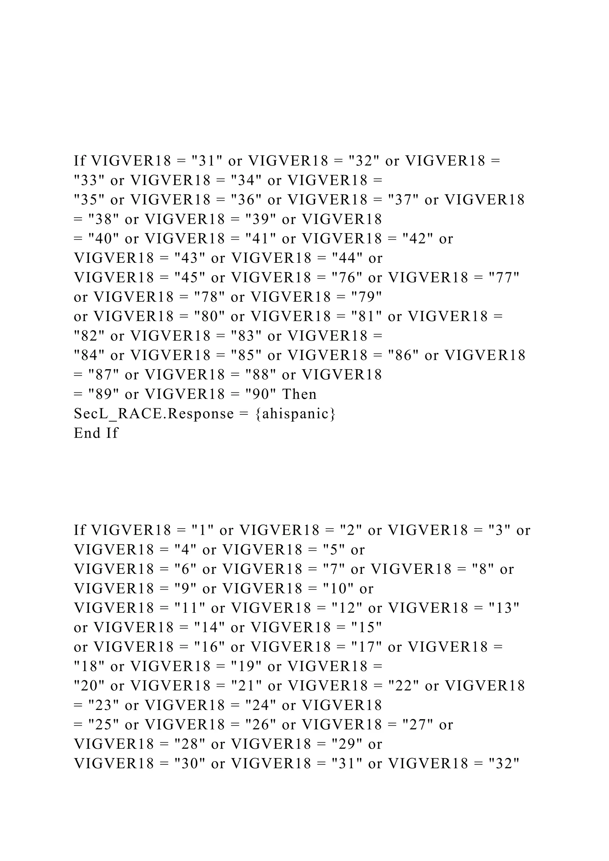 If VIGVER18 = "31" or VIGVER18 = "32" or VIGVER18 =
"33" or VIGVER18 = "34" or VIGVER18 =
"35" or VIGVER18 = "36" or VIGVER18 = "37" or VIGVER18
= "38" or VIGVER18 = "39" or VIGVER18
= "40" or VIGVER18 = "41" or VIGVER18 = "42" or
VIGVER18 = "43" or VIGVER18 = "44" or
VIGVER18 = "45" or VIGVER18 = "76" or VIGVER18 = "77"
or VIGVER18 = "78" or VIGVER18 = "79"
or VIGVER18 = "80" or VIGVER18 = "81" or VIGVER18 =
"82" or VIGVER18 = "83" or VIGVER18 =
"84" or VIGVER18 = "85" or VIGVER18 = "86" or VIGVER18
= "87" or VIGVER18 = "88" or VIGVER18
= "89" or VIGVER18 = "90" Then
SecL_RACE.Response = {ahispanic}
End If
If VIGVER18 = "1" or VIGVER18 = "2" or VIGVER18 = "3" or
VIGVER18 = "4" or VIGVER18 = "5" or
VIGVER18 = "6" or VIGVER18 = "7" or VIGVER18 = "8" or
VIGVER18 = "9" or VIGVER18 = "10" or
VIGVER18 = "11" or VIGVER18 = "12" or VIGVER18 = "13"
or VIGVER18 = "14" or VIGVER18 = "15"
or VIGVER18 = "16" or VIGVER18 = "17" or VIGVER18 =
"18" or VIGVER18 = "19" or VIGVER18 =
"20" or VIGVER18 = "21" or VIGVER18 = "22" or VIGVER18
= "23" or VIGVER18 = "24" or VIGVER18
= "25" or VIGVER18 = "26" or VIGVER18 = "27" or
VIGVER18 = "28" or VIGVER18 = "29" or
VIGVER18 = "30" or VIGVER18 = "31" or VIGVER18 = "32"
 