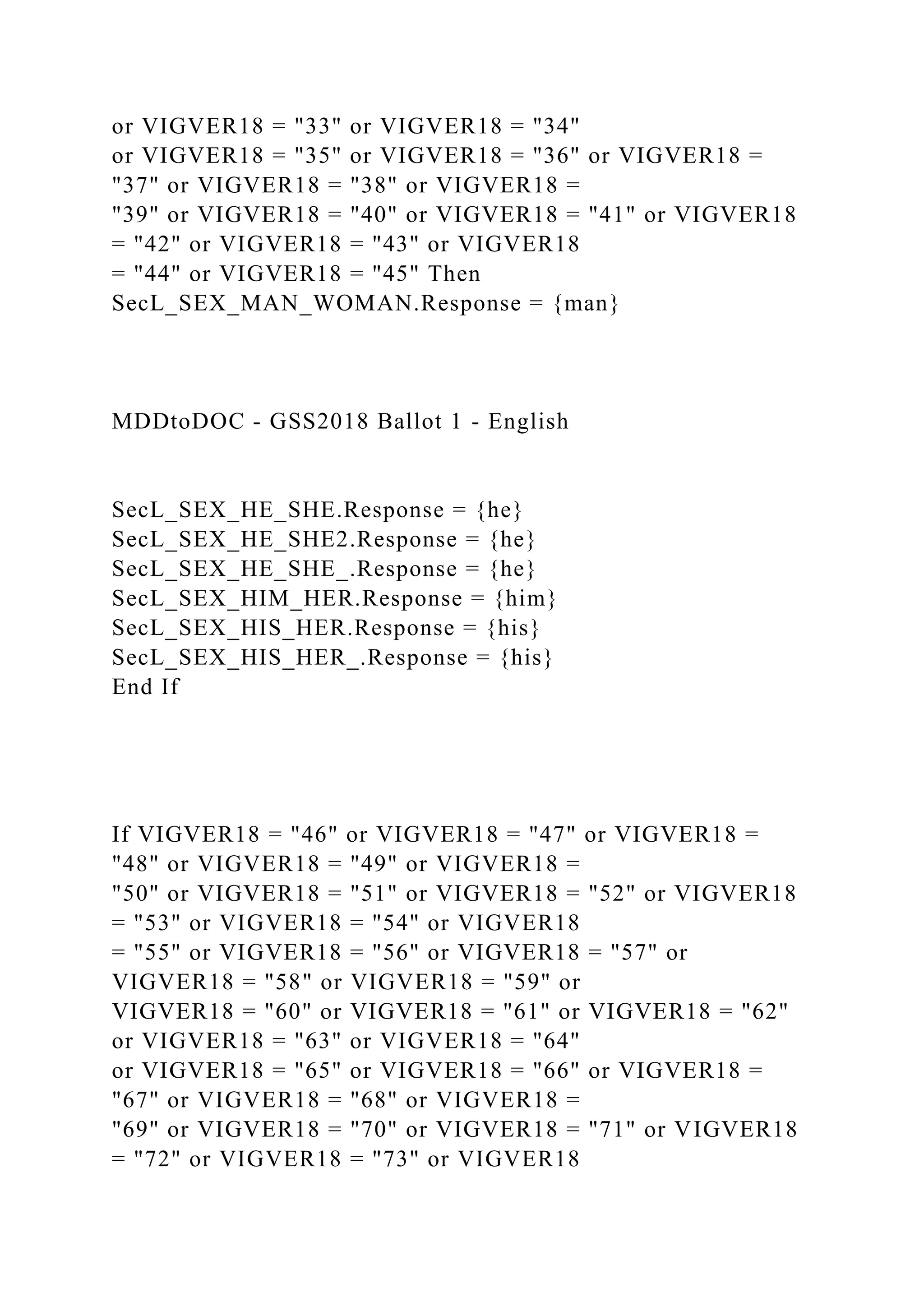 or VIGVER18 = "33" or VIGVER18 = "34"
or VIGVER18 = "35" or VIGVER18 = "36" or VIGVER18 =
"37" or VIGVER18 = "38" or VIGVER18 =
"39" or VIGVER18 = "40" or VIGVER18 = "41" or VIGVER18
= "42" or VIGVER18 = "43" or VIGVER18
= "44" or VIGVER18 = "45" Then
SecL_SEX_MAN_WOMAN.Response = {man}
MDDtoDOC - GSS2018 Ballot 1 - English
SecL_SEX_HE_SHE.Response = {he}
SecL_SEX_HE_SHE2.Response = {he}
SecL_SEX_HE_SHE_.Response = {he}
SecL_SEX_HIM_HER.Response = {him}
SecL_SEX_HIS_HER.Response = {his}
SecL_SEX_HIS_HER_.Response = {his}
End If
If VIGVER18 = "46" or VIGVER18 = "47" or VIGVER18 =
"48" or VIGVER18 = "49" or VIGVER18 =
"50" or VIGVER18 = "51" or VIGVER18 = "52" or VIGVER18
= "53" or VIGVER18 = "54" or VIGVER18
= "55" or VIGVER18 = "56" or VIGVER18 = "57" or
VIGVER18 = "58" or VIGVER18 = "59" or
VIGVER18 = "60" or VIGVER18 = "61" or VIGVER18 = "62"
or VIGVER18 = "63" or VIGVER18 = "64"
or VIGVER18 = "65" or VIGVER18 = "66" or VIGVER18 =
"67" or VIGVER18 = "68" or VIGVER18 =
"69" or VIGVER18 = "70" or VIGVER18 = "71" or VIGVER18
= "72" or VIGVER18 = "73" or VIGVER18
 