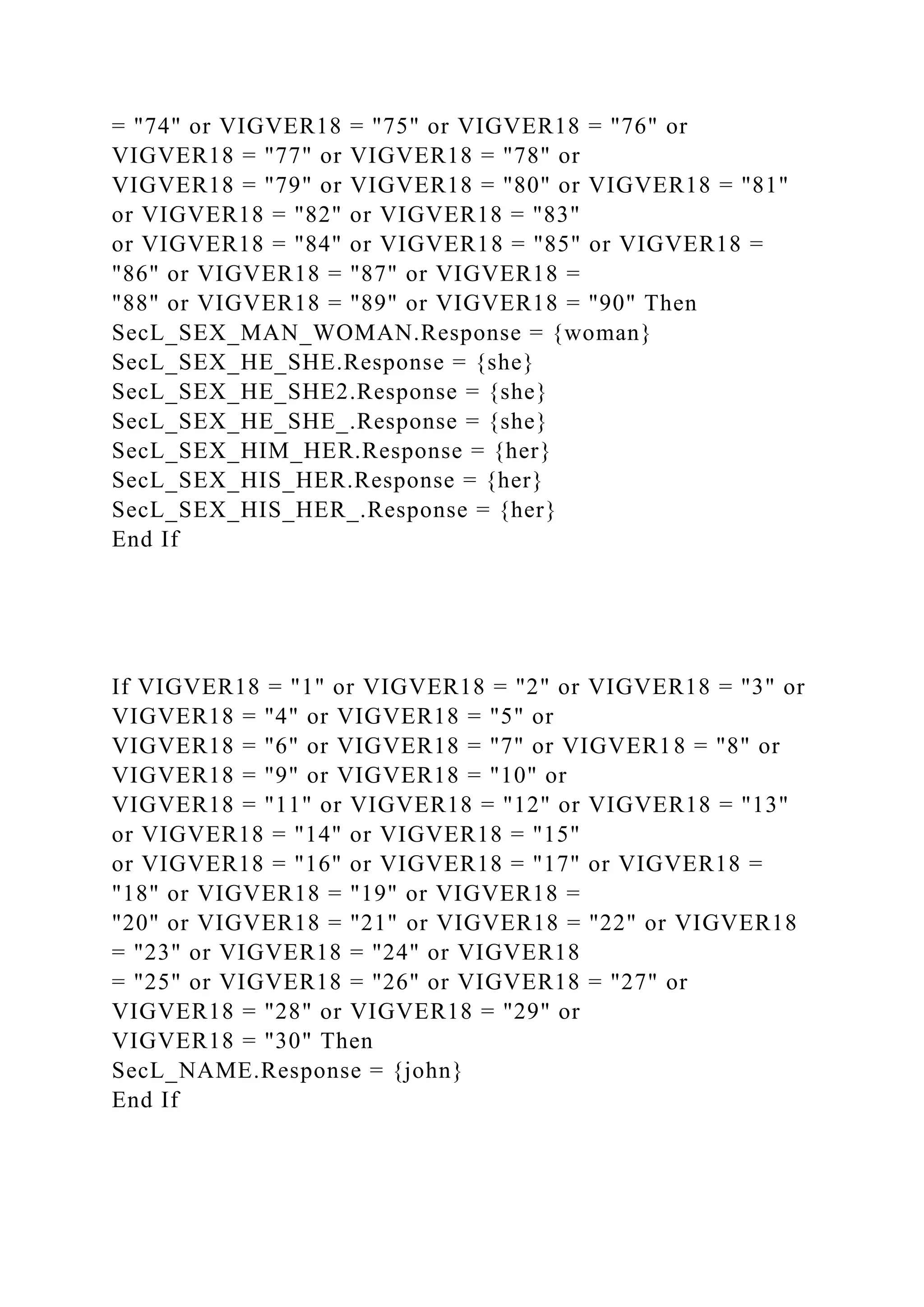 = "74" or VIGVER18 = "75" or VIGVER18 = "76" or
VIGVER18 = "77" or VIGVER18 = "78" or
VIGVER18 = "79" or VIGVER18 = "80" or VIGVER18 = "81"
or VIGVER18 = "82" or VIGVER18 = "83"
or VIGVER18 = "84" or VIGVER18 = "85" or VIGVER18 =
"86" or VIGVER18 = "87" or VIGVER18 =
"88" or VIGVER18 = "89" or VIGVER18 = "90" Then
SecL_SEX_MAN_WOMAN.Response = {woman}
SecL_SEX_HE_SHE.Response = {she}
SecL_SEX_HE_SHE2.Response = {she}
SecL_SEX_HE_SHE_.Response = {she}
SecL_SEX_HIM_HER.Response = {her}
SecL_SEX_HIS_HER.Response = {her}
SecL_SEX_HIS_HER_.Response = {her}
End If
If VIGVER18 = "1" or VIGVER18 = "2" or VIGVER18 = "3" or
VIGVER18 = "4" or VIGVER18 = "5" or
VIGVER18 = "6" or VIGVER18 = "7" or VIGVER18 = "8" or
VIGVER18 = "9" or VIGVER18 = "10" or
VIGVER18 = "11" or VIGVER18 = "12" or VIGVER18 = "13"
or VIGVER18 = "14" or VIGVER18 = "15"
or VIGVER18 = "16" or VIGVER18 = "17" or VIGVER18 =
"18" or VIGVER18 = "19" or VIGVER18 =
"20" or VIGVER18 = "21" or VIGVER18 = "22" or VIGVER18
= "23" or VIGVER18 = "24" or VIGVER18
= "25" or VIGVER18 = "26" or VIGVER18 = "27" or
VIGVER18 = "28" or VIGVER18 = "29" or
VIGVER18 = "30" Then
SecL_NAME.Response = {john}
End If
 