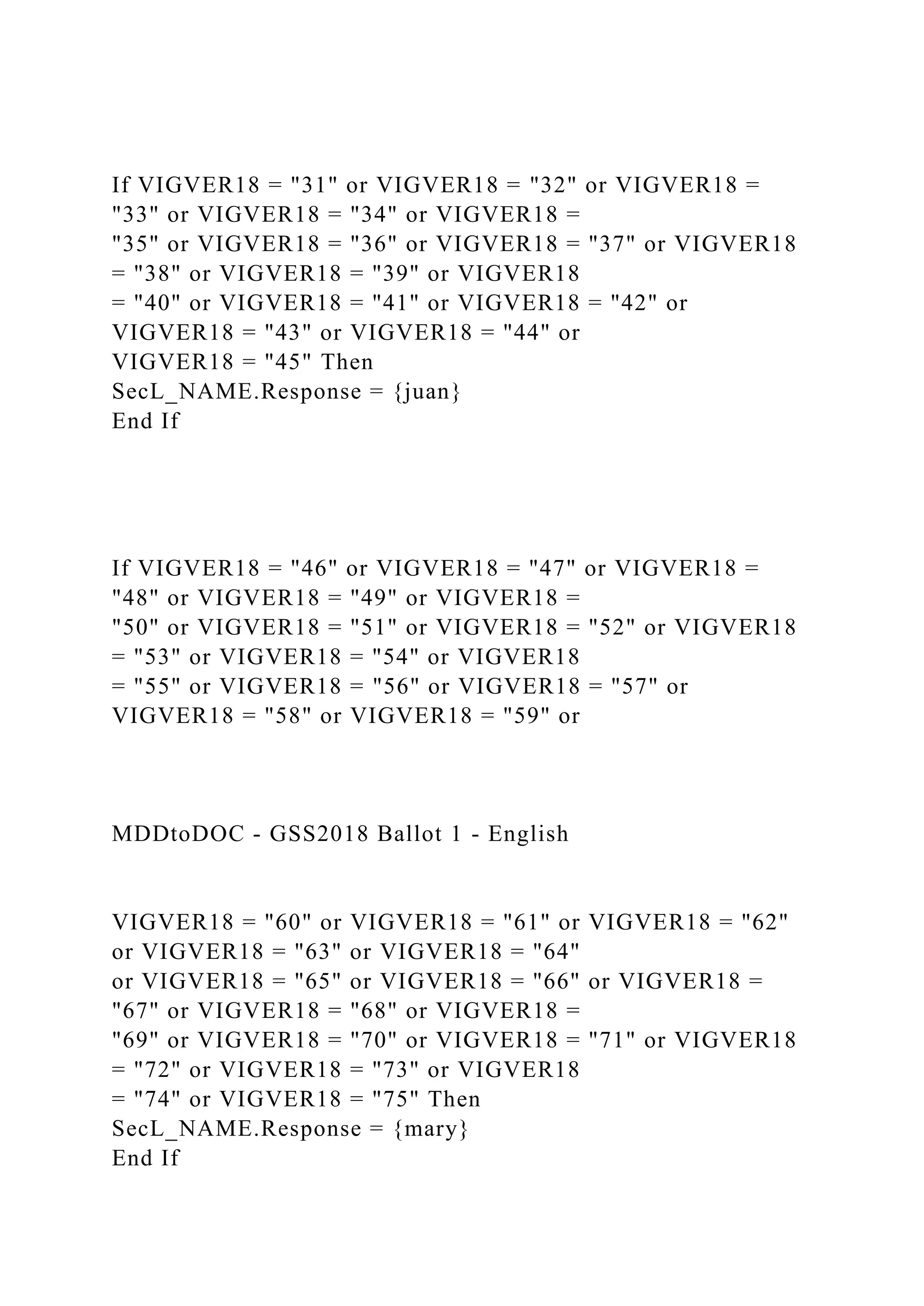 If VIGVER18 = "31" or VIGVER18 = "32" or VIGVER18 =
"33" or VIGVER18 = "34" or VIGVER18 =
"35" or VIGVER18 = "36" or VIGVER18 = "37" or VIGVER18
= "38" or VIGVER18 = "39" or VIGVER18
= "40" or VIGVER18 = "41" or VIGVER18 = "42" or
VIGVER18 = "43" or VIGVER18 = "44" or
VIGVER18 = "45" Then
SecL_NAME.Response = {juan}
End If
If VIGVER18 = "46" or VIGVER18 = "47" or VIGVER18 =
"48" or VIGVER18 = "49" or VIGVER18 =
"50" or VIGVER18 = "51" or VIGVER18 = "52" or VIGVER18
= "53" or VIGVER18 = "54" or VIGVER18
= "55" or VIGVER18 = "56" or VIGVER18 = "57" or
VIGVER18 = "58" or VIGVER18 = "59" or
MDDtoDOC - GSS2018 Ballot 1 - English
VIGVER18 = "60" or VIGVER18 = "61" or VIGVER18 = "62"
or VIGVER18 = "63" or VIGVER18 = "64"
or VIGVER18 = "65" or VIGVER18 = "66" or VIGVER18 =
"67" or VIGVER18 = "68" or VIGVER18 =
"69" or VIGVER18 = "70" or VIGVER18 = "71" or VIGVER18
= "72" or VIGVER18 = "73" or VIGVER18
= "74" or VIGVER18 = "75" Then
SecL_NAME.Response = {mary}
End If
 