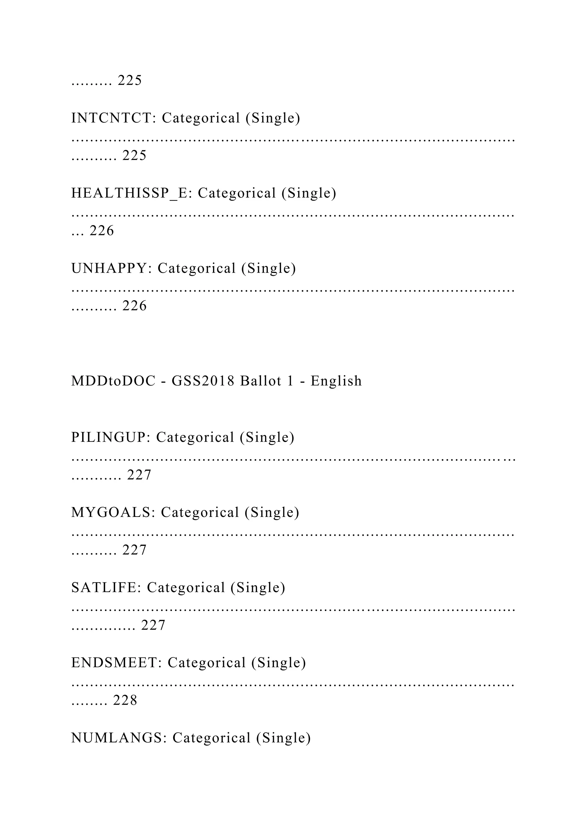 ......... 225
INTCNTCT: Categorical (Single)
...............................................................................................
.......... 225
HEALTHISSP_E: Categorical (Single)
...............................................................................................
... 226
UNHAPPY: Categorical (Single)
...............................................................................................
.......... 226
MDDtoDOC - GSS2018 Ballot 1 - English
PILINGUP: Categorical (Single)
............................................................................................ ...
........... 227
MYGOALS: Categorical (Single)
...............................................................................................
.......... 227
SATLIFE: Categorical (Single)
...............................................................................................
.............. 227
ENDSMEET: Categorical (Single)
...............................................................................................
........ 228
NUMLANGS: Categorical (Single)
 