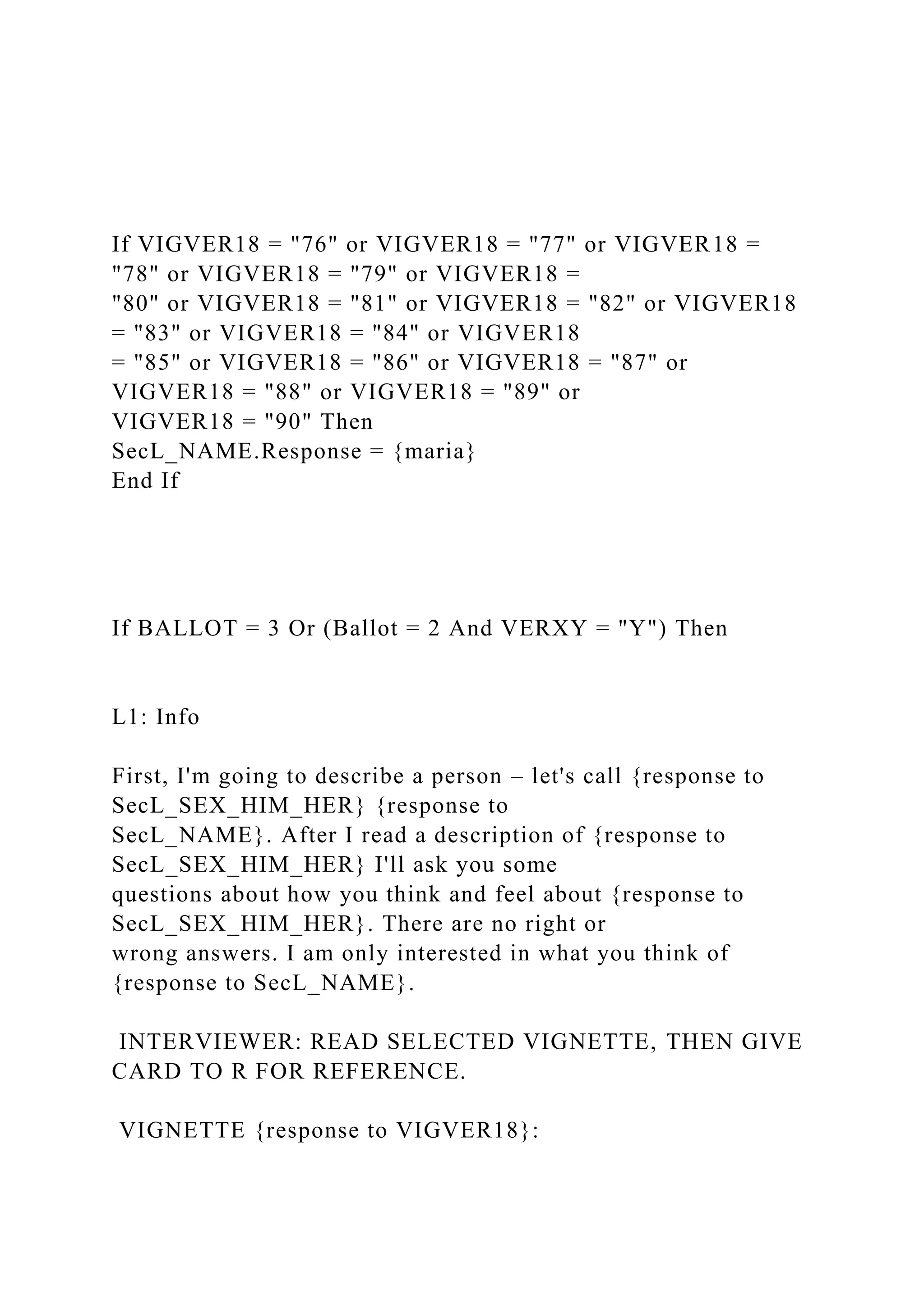 If VIGVER18 = "76" or VIGVER18 = "77" or VIGVER18 =
"78" or VIGVER18 = "79" or VIGVER18 =
"80" or VIGVER18 = "81" or VIGVER18 = "82" or VIGVER18
= "83" or VIGVER18 = "84" or VIGVER18
= "85" or VIGVER18 = "86" or VIGVER18 = "87" or
VIGVER18 = "88" or VIGVER18 = "89" or
VIGVER18 = "90" Then
SecL_NAME.Response = {maria}
End If
If BALLOT = 3 Or (Ballot = 2 And VERXY = "Y") Then
L1: Info
First, I'm going to describe a person – let's call {response to
SecL_SEX_HIM_HER} {response to
SecL_NAME}. After I read a description of {response to
SecL_SEX_HIM_HER} I'll ask you some
questions about how you think and feel about {response to
SecL_SEX_HIM_HER}. There are no right or
wrong answers. I am only interested in what you think of
{response to SecL_NAME}.
INTERVIEWER: READ SELECTED VIGNETTE, THEN GIVE
CARD TO R FOR REFERENCE.
VIGNETTE {response to VIGVER18}:
 