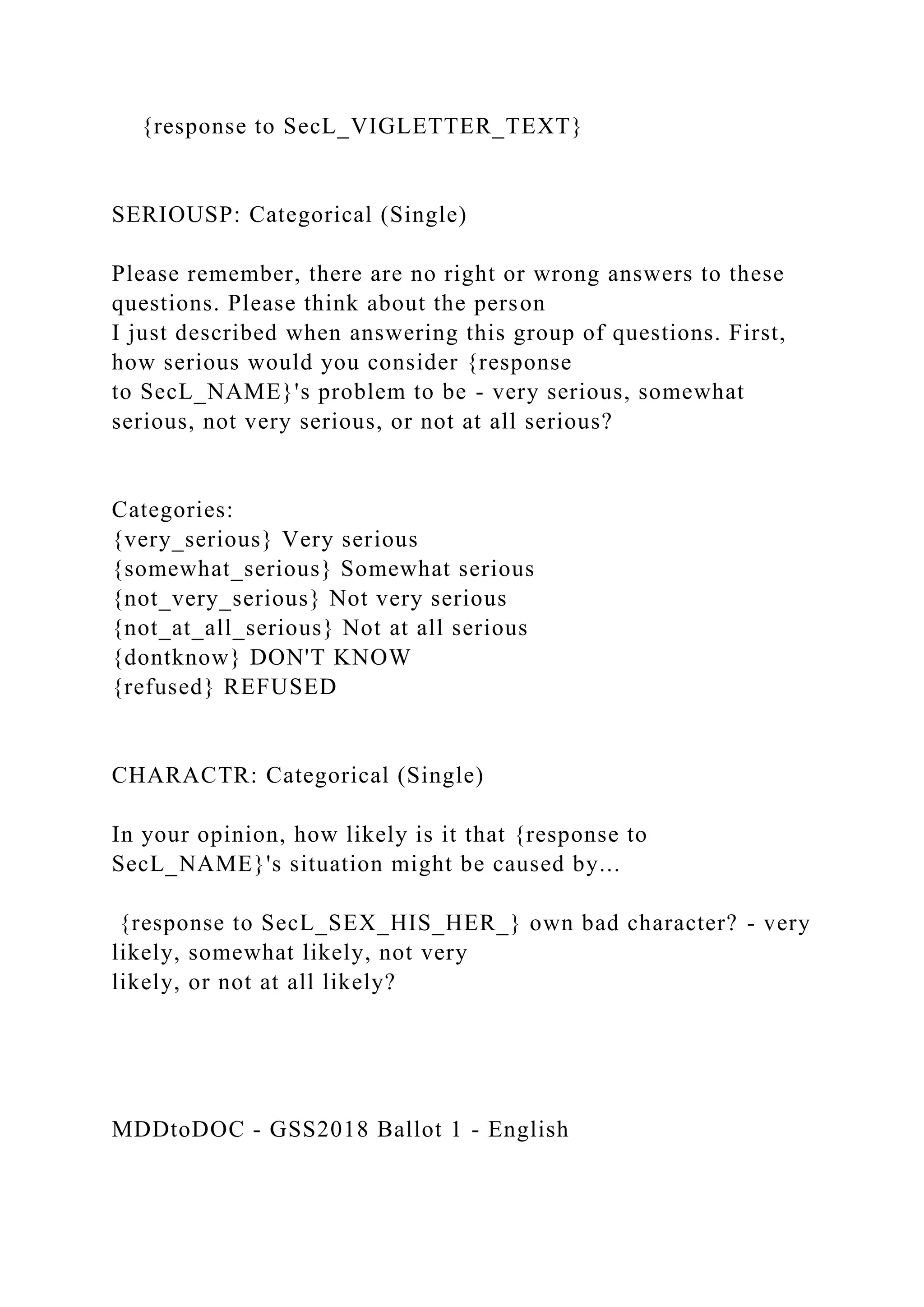 {response to SecL_VIGLETTER_TEXT}
SERIOUSP: Categorical (Single)
Please remember, there are no right or wrong answers to these
questions. Please think about the person
I just described when answering this group of questions. First,
how serious would you consider {response
to SecL_NAME}'s problem to be - very serious, somewhat
serious, not very serious, or not at all serious?
Categories:
{very_serious} Very serious
{somewhat_serious} Somewhat serious
{not_very_serious} Not very serious
{not_at_all_serious} Not at all serious
{dontknow} DON'T KNOW
{refused} REFUSED
CHARACTR: Categorical (Single)
In your opinion, how likely is it that {response to
SecL_NAME}'s situation might be caused by...
{response to SecL_SEX_HIS_HER_} own bad character? - very
likely, somewhat likely, not very
likely, or not at all likely?
MDDtoDOC - GSS2018 Ballot 1 - English
 