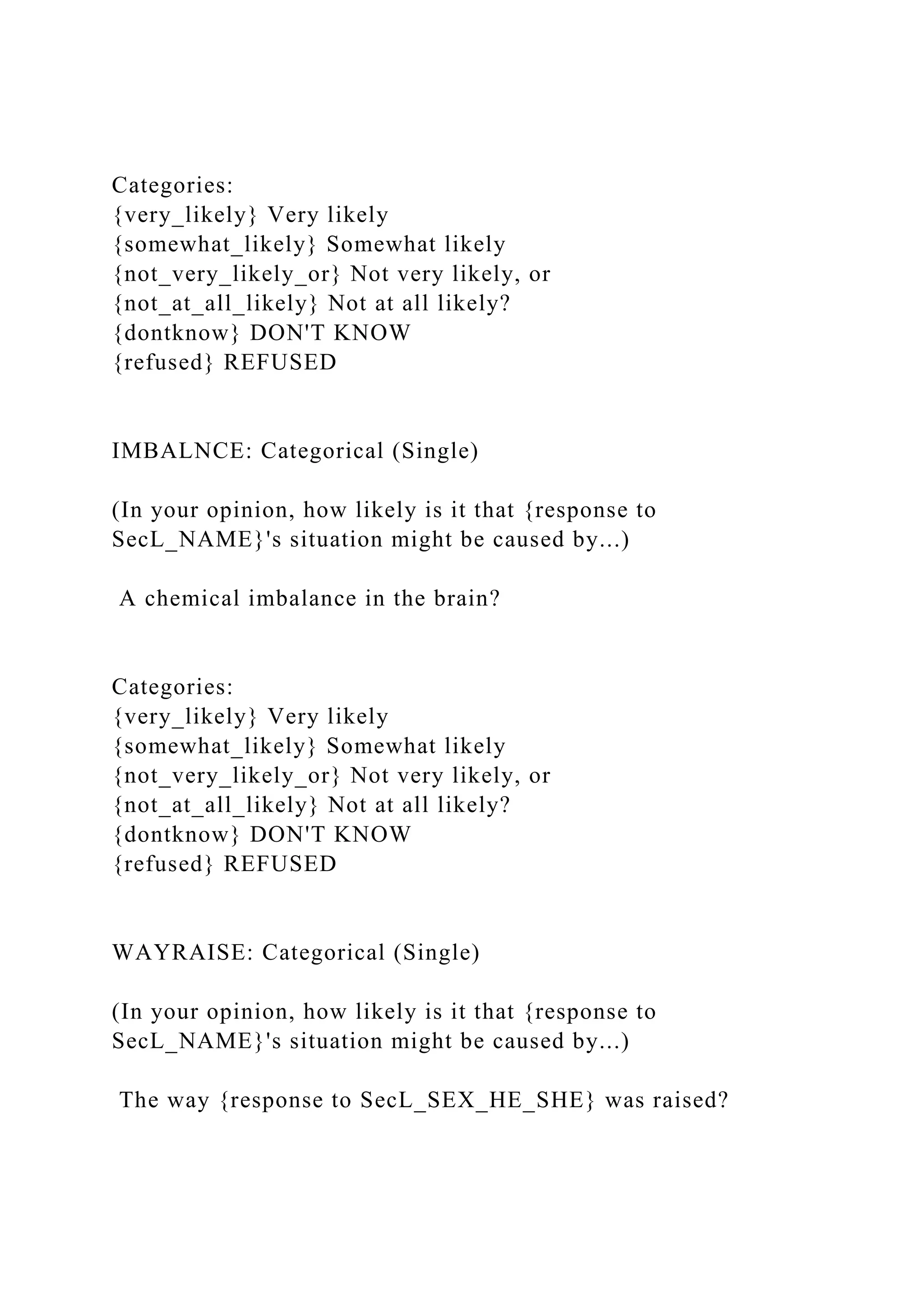 Categories:
{very_likely} Very likely
{somewhat_likely} Somewhat likely
{not_very_likely_or} Not very likely, or
{not_at_all_likely} Not at all likely?
{dontknow} DON'T KNOW
{refused} REFUSED
IMBALNCE: Categorical (Single)
(In your opinion, how likely is it that {response to
SecL_NAME}'s situation might be caused by...)
A chemical imbalance in the brain?
Categories:
{very_likely} Very likely
{somewhat_likely} Somewhat likely
{not_very_likely_or} Not very likely, or
{not_at_all_likely} Not at all likely?
{dontknow} DON'T KNOW
{refused} REFUSED
WAYRAISE: Categorical (Single)
(In your opinion, how likely is it that {response to
SecL_NAME}'s situation might be caused by...)
The way {response to SecL_SEX_HE_SHE} was raised?
 