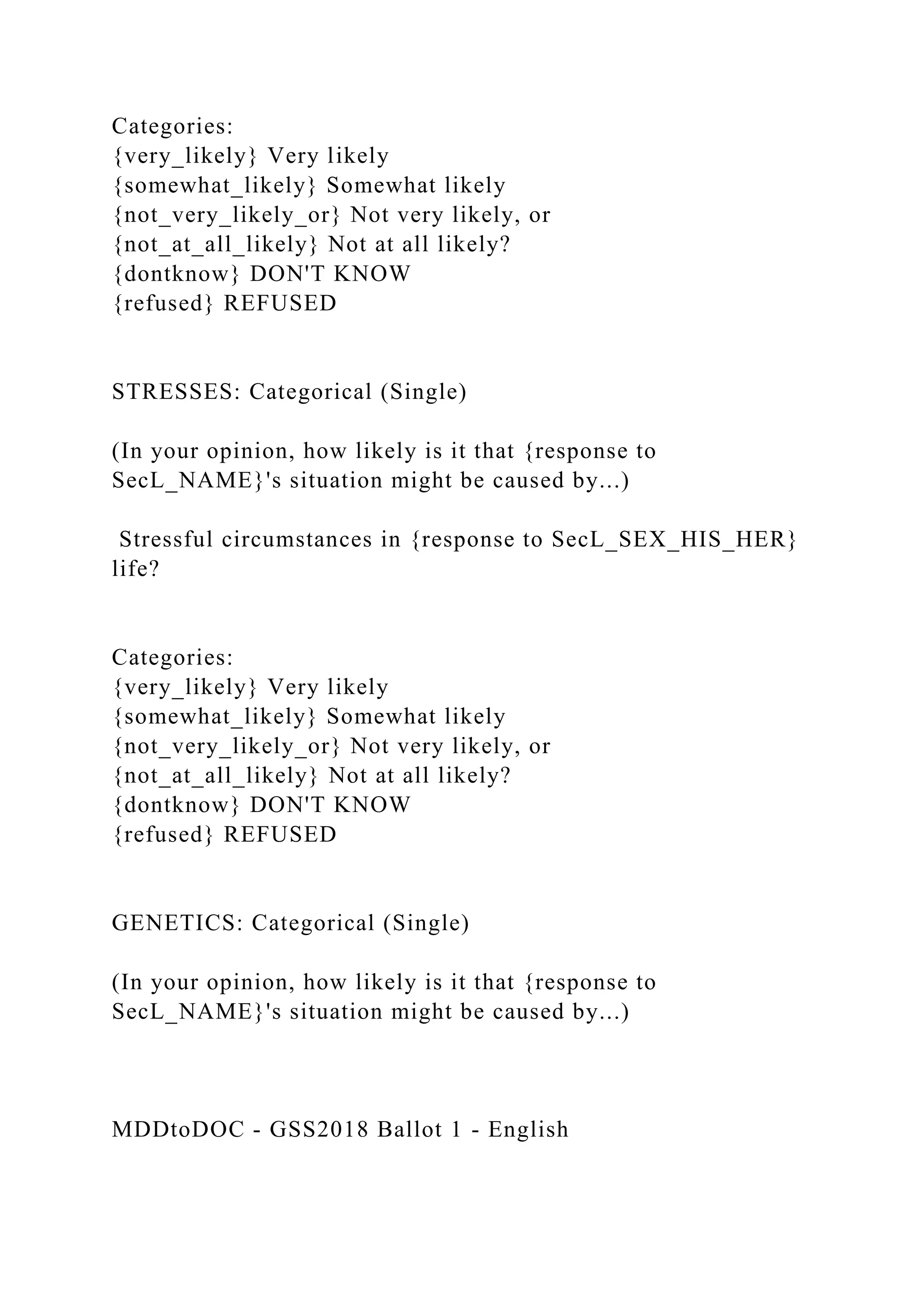 Categories:
{very_likely} Very likely
{somewhat_likely} Somewhat likely
{not_very_likely_or} Not very likely, or
{not_at_all_likely} Not at all likely?
{dontknow} DON'T KNOW
{refused} REFUSED
STRESSES: Categorical (Single)
(In your opinion, how likely is it that {response to
SecL_NAME}'s situation might be caused by...)
Stressful circumstances in {response to SecL_SEX_HIS_HER}
life?
Categories:
{very_likely} Very likely
{somewhat_likely} Somewhat likely
{not_very_likely_or} Not very likely, or
{not_at_all_likely} Not at all likely?
{dontknow} DON'T KNOW
{refused} REFUSED
GENETICS: Categorical (Single)
(In your opinion, how likely is it that {response to
SecL_NAME}'s situation might be caused by...)
MDDtoDOC - GSS2018 Ballot 1 - English
 
