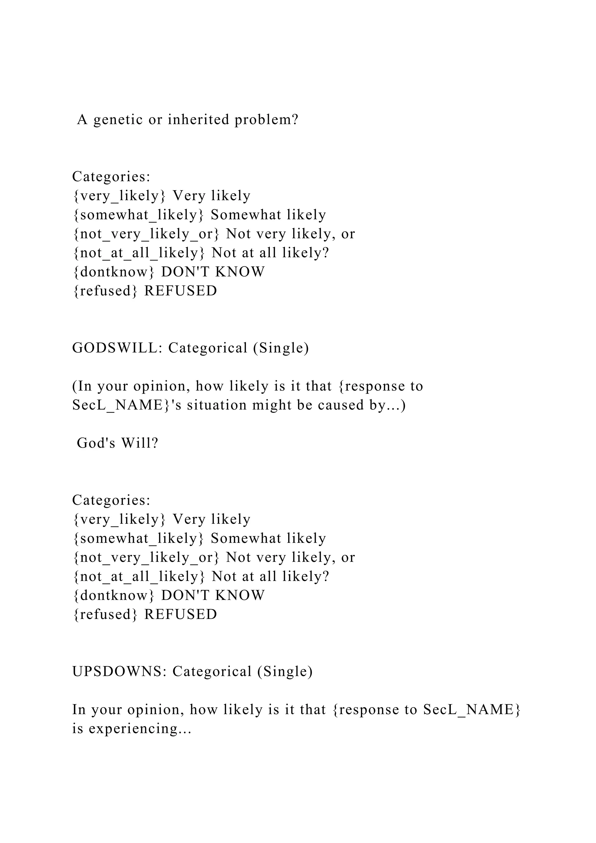 A genetic or inherited problem?
Categories:
{very_likely} Very likely
{somewhat_likely} Somewhat likely
{not_very_likely_or} Not very likely, or
{not_at_all_likely} Not at all likely?
{dontknow} DON'T KNOW
{refused} REFUSED
GODSWILL: Categorical (Single)
(In your opinion, how likely is it that {response to
SecL_NAME}'s situation might be caused by...)
God's Will?
Categories:
{very_likely} Very likely
{somewhat_likely} Somewhat likely
{not_very_likely_or} Not very likely, or
{not_at_all_likely} Not at all likely?
{dontknow} DON'T KNOW
{refused} REFUSED
UPSDOWNS: Categorical (Single)
In your opinion, how likely is it that {response to SecL_NAME}
is experiencing...
 