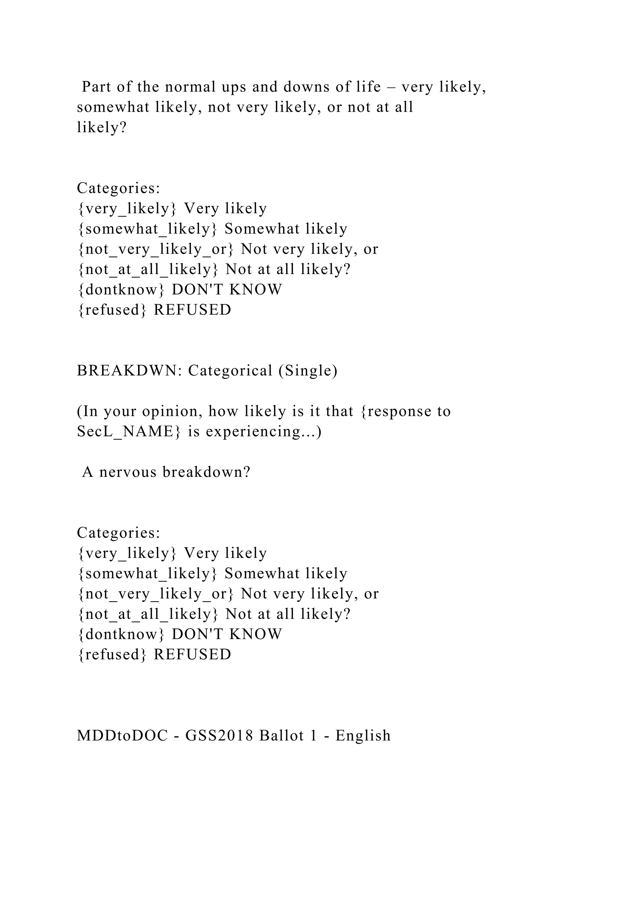 Part of the normal ups and downs of life – very likely,
somewhat likely, not very likely, or not at all
likely?
Categories:
{very_likely} Very likely
{somewhat_likely} Somewhat likely
{not_very_likely_or} Not very likely, or
{not_at_all_likely} Not at all likely?
{dontknow} DON'T KNOW
{refused} REFUSED
BREAKDWN: Categorical (Single)
(In your opinion, how likely is it that {response to
SecL_NAME} is experiencing...)
A nervous breakdown?
Categories:
{very_likely} Very likely
{somewhat_likely} Somewhat likely
{not_very_likely_or} Not very likely, or
{not_at_all_likely} Not at all likely?
{dontknow} DON'T KNOW
{refused} REFUSED
MDDtoDOC - GSS2018 Ballot 1 - English
 