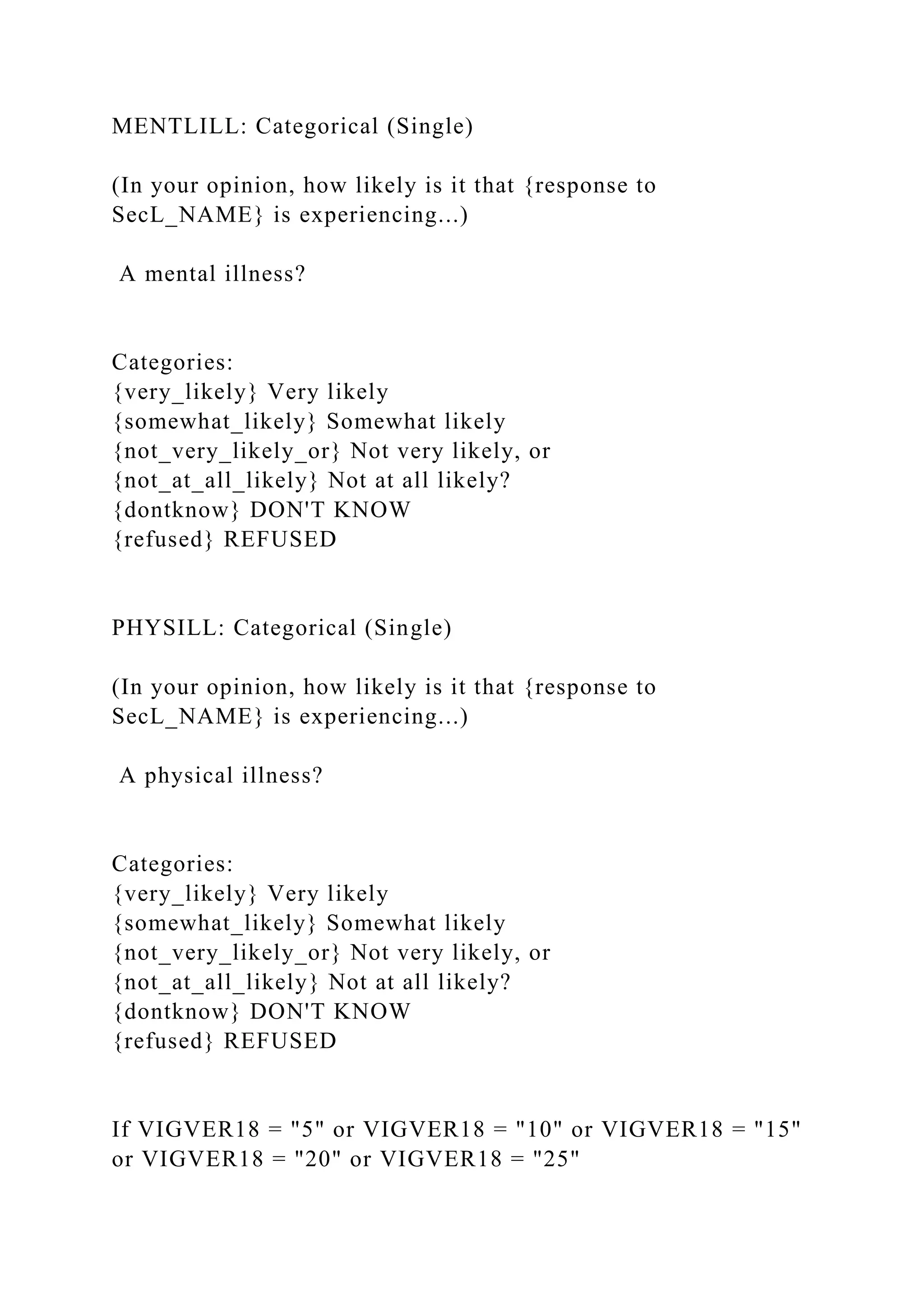 MENTLILL: Categorical (Single)
(In your opinion, how likely is it that {response to
SecL_NAME} is experiencing...)
A mental illness?
Categories:
{very_likely} Very likely
{somewhat_likely} Somewhat likely
{not_very_likely_or} Not very likely, or
{not_at_all_likely} Not at all likely?
{dontknow} DON'T KNOW
{refused} REFUSED
PHYSILL: Categorical (Single)
(In your opinion, how likely is it that {response to
SecL_NAME} is experiencing...)
A physical illness?
Categories:
{very_likely} Very likely
{somewhat_likely} Somewhat likely
{not_very_likely_or} Not very likely, or
{not_at_all_likely} Not at all likely?
{dontknow} DON'T KNOW
{refused} REFUSED
If VIGVER18 = "5" or VIGVER18 = "10" or VIGVER18 = "15"
or VIGVER18 = "20" or VIGVER18 = "25"
 