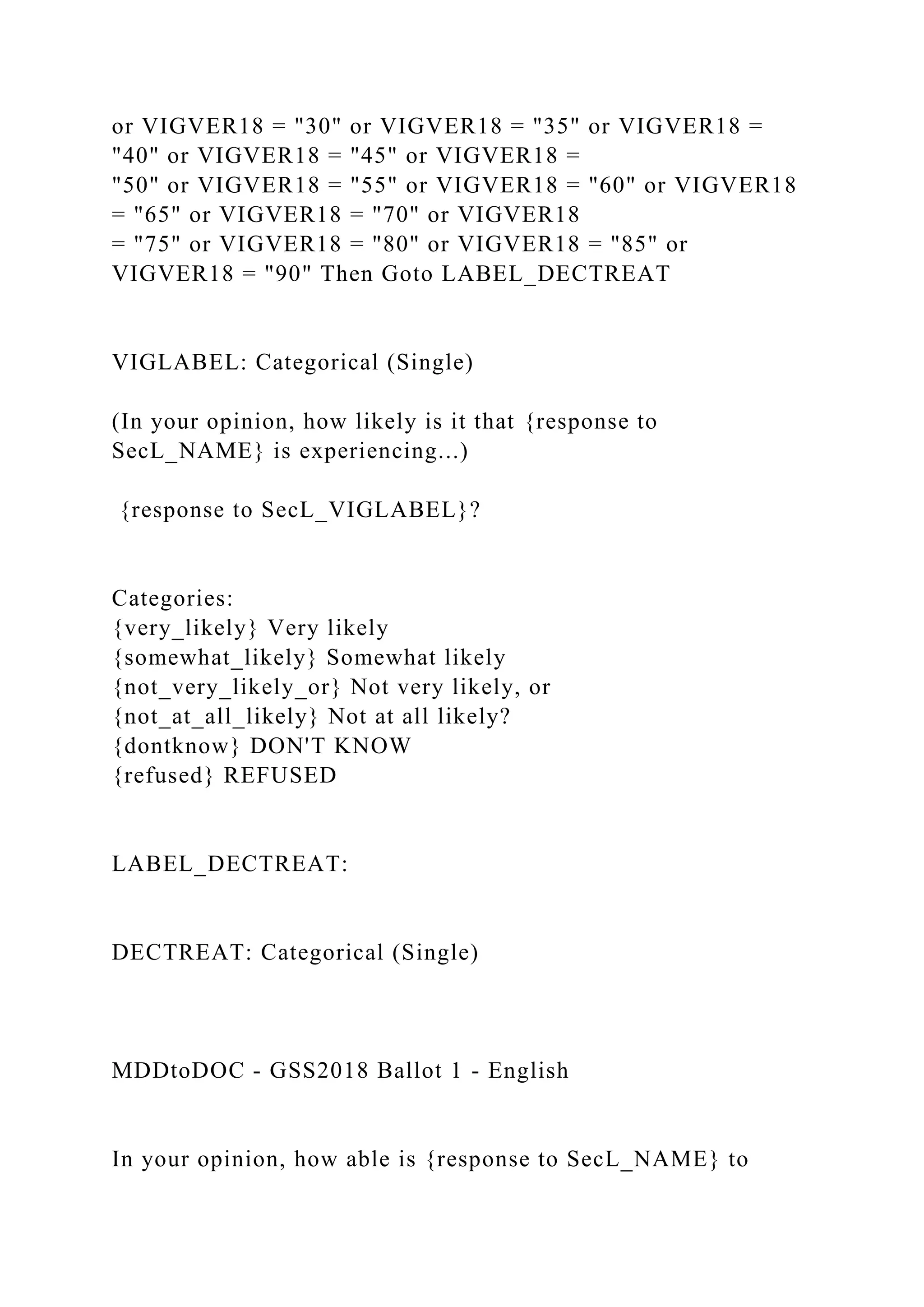 or VIGVER18 = "30" or VIGVER18 = "35" or VIGVER18 =
"40" or VIGVER18 = "45" or VIGVER18 =
"50" or VIGVER18 = "55" or VIGVER18 = "60" or VIGVER18
= "65" or VIGVER18 = "70" or VIGVER18
= "75" or VIGVER18 = "80" or VIGVER18 = "85" or
VIGVER18 = "90" Then Goto LABEL_DECTREAT
VIGLABEL: Categorical (Single)
(In your opinion, how likely is it that {response to
SecL_NAME} is experiencing...)
{response to SecL_VIGLABEL}?
Categories:
{very_likely} Very likely
{somewhat_likely} Somewhat likely
{not_very_likely_or} Not very likely, or
{not_at_all_likely} Not at all likely?
{dontknow} DON'T KNOW
{refused} REFUSED
LABEL_DECTREAT:
DECTREAT: Categorical (Single)
MDDtoDOC - GSS2018 Ballot 1 - English
In your opinion, how able is {response to SecL_NAME} to
 