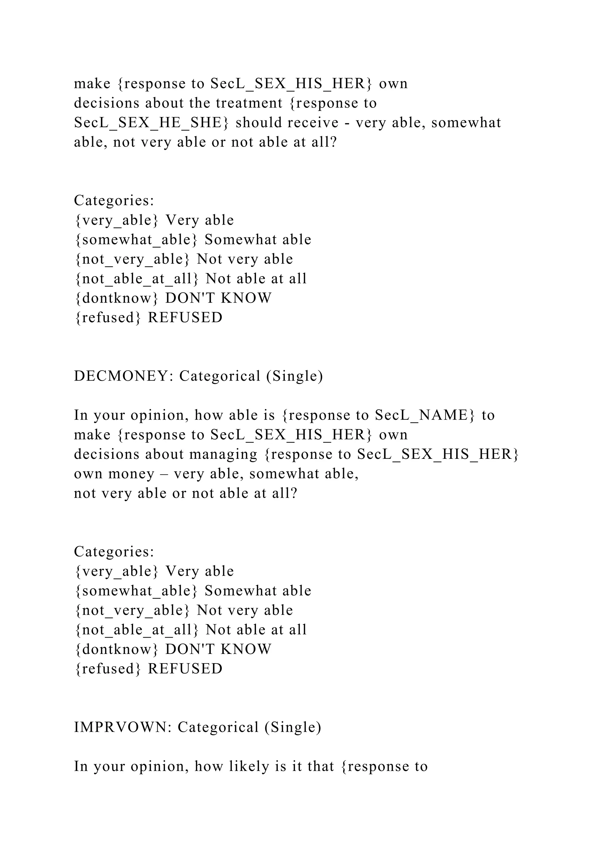 make {response to SecL_SEX_HIS_HER} own
decisions about the treatment {response to
SecL_SEX_HE_SHE} should receive - very able, somewhat
able, not very able or not able at all?
Categories:
{very_able} Very able
{somewhat_able} Somewhat able
{not_very_able} Not very able
{not_able_at_all} Not able at all
{dontknow} DON'T KNOW
{refused} REFUSED
DECMONEY: Categorical (Single)
In your opinion, how able is {response to SecL_NAME} to
make {response to SecL_SEX_HIS_HER} own
decisions about managing {response to SecL_SEX_HIS_HER}
own money – very able, somewhat able,
not very able or not able at all?
Categories:
{very_able} Very able
{somewhat_able} Somewhat able
{not_very_able} Not very able
{not_able_at_all} Not able at all
{dontknow} DON'T KNOW
{refused} REFUSED
IMPRVOWN: Categorical (Single)
In your opinion, how likely is it that {response to
 