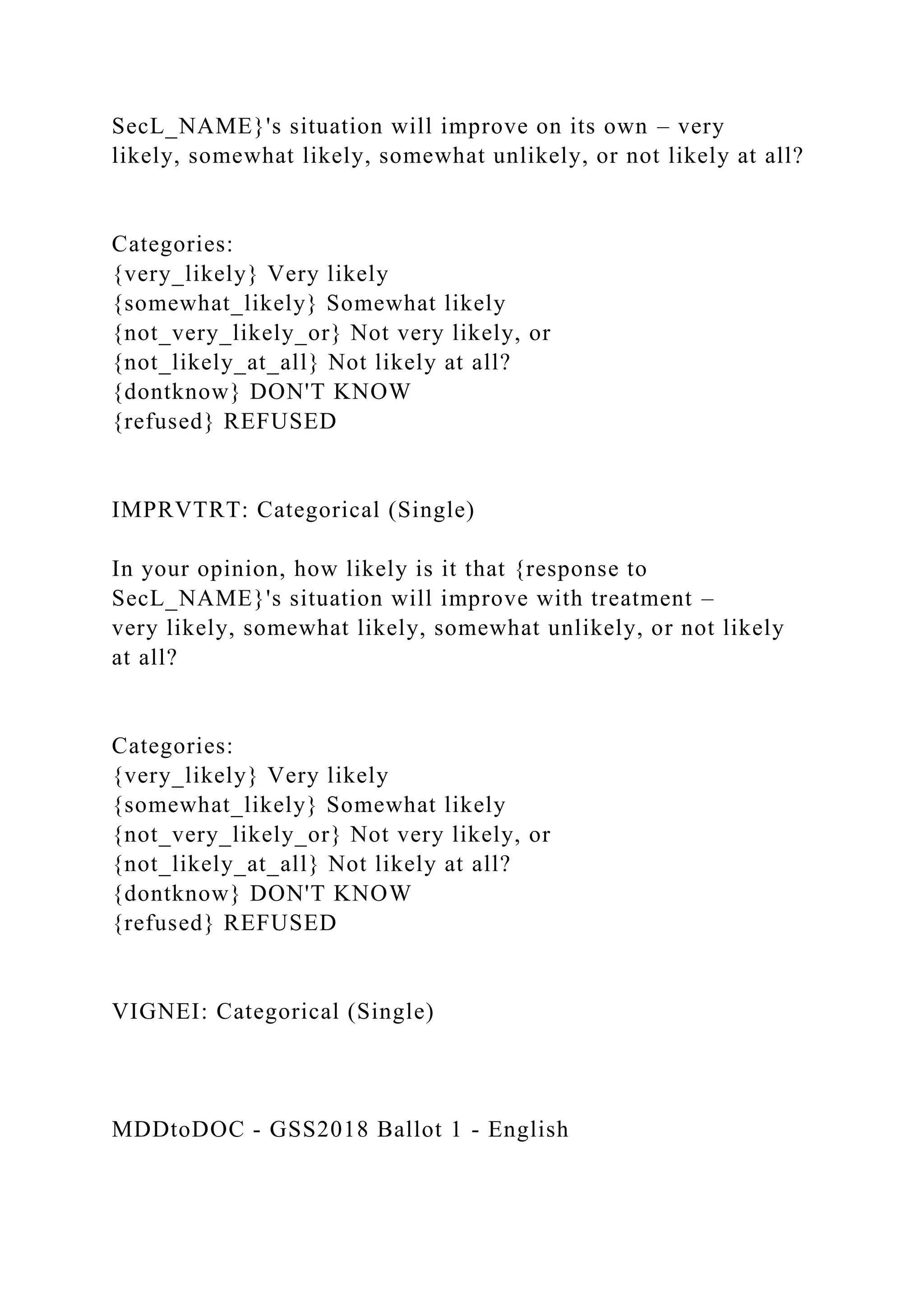 SecL_NAME}'s situation will improve on its own – very
likely, somewhat likely, somewhat unlikely, or not likely at all?
Categories:
{very_likely} Very likely
{somewhat_likely} Somewhat likely
{not_very_likely_or} Not very likely, or
{not_likely_at_all} Not likely at all?
{dontknow} DON'T KNOW
{refused} REFUSED
IMPRVTRT: Categorical (Single)
In your opinion, how likely is it that {response to
SecL_NAME}'s situation will improve with treatment –
very likely, somewhat likely, somewhat unlikely, or not likely
at all?
Categories:
{very_likely} Very likely
{somewhat_likely} Somewhat likely
{not_very_likely_or} Not very likely, or
{not_likely_at_all} Not likely at all?
{dontknow} DON'T KNOW
{refused} REFUSED
VIGNEI: Categorical (Single)
MDDtoDOC - GSS2018 Ballot 1 - English
 