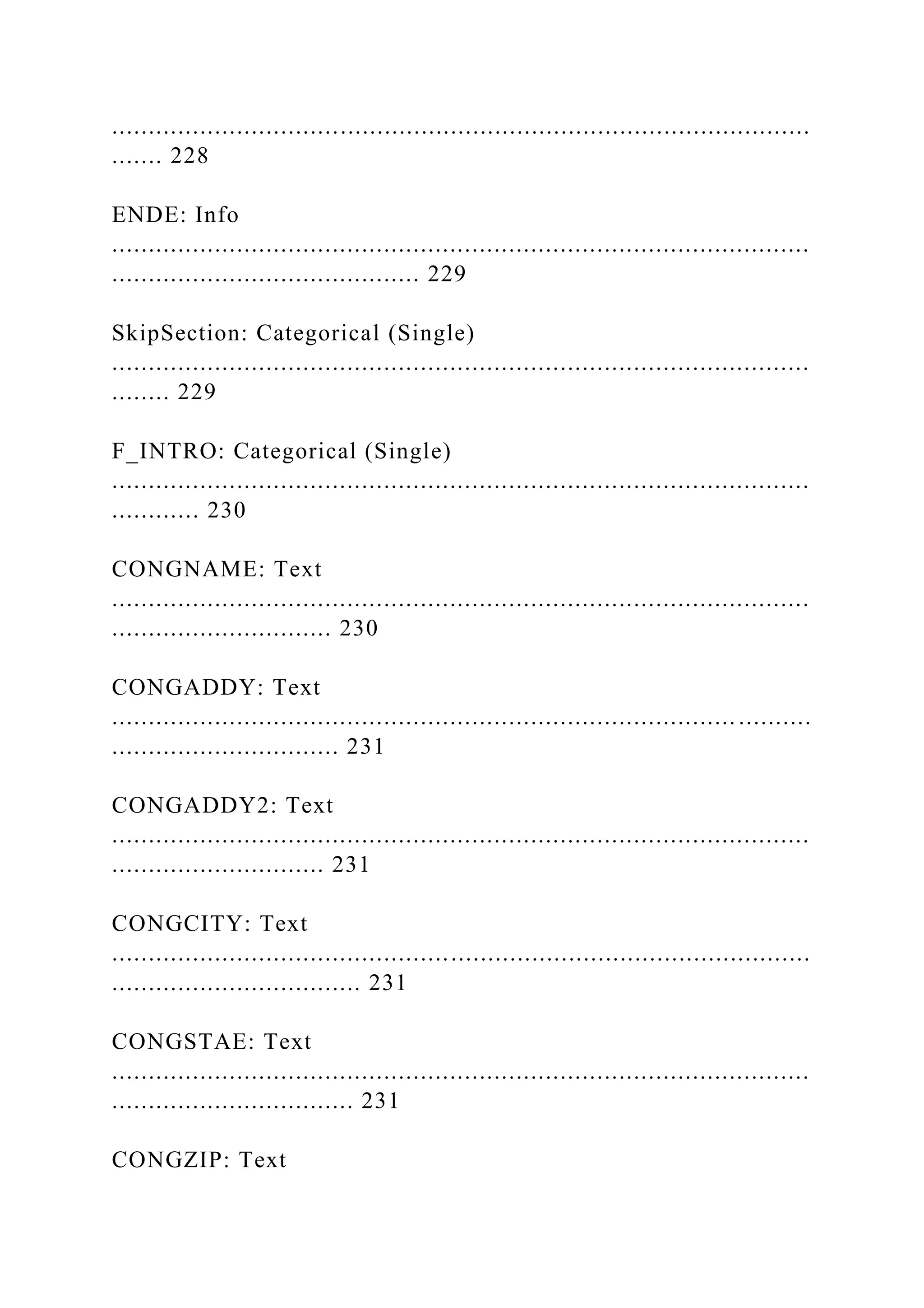 ...............................................................................................
....... 228
ENDE: Info
...............................................................................................
.......................................... 229
SkipSection: Categorical (Single)
...............................................................................................
........ 229
F_INTRO: Categorical (Single)
...............................................................................................
............ 230
CONGNAME: Text
...............................................................................................
.............................. 230
CONGADDY: Text
..................................................................................... ..........
............................... 231
CONGADDY2: Text
...............................................................................................
............................. 231
CONGCITY: Text
...............................................................................................
.................................. 231
CONGSTAE: Text
...............................................................................................
................................. 231
CONGZIP: Text
 