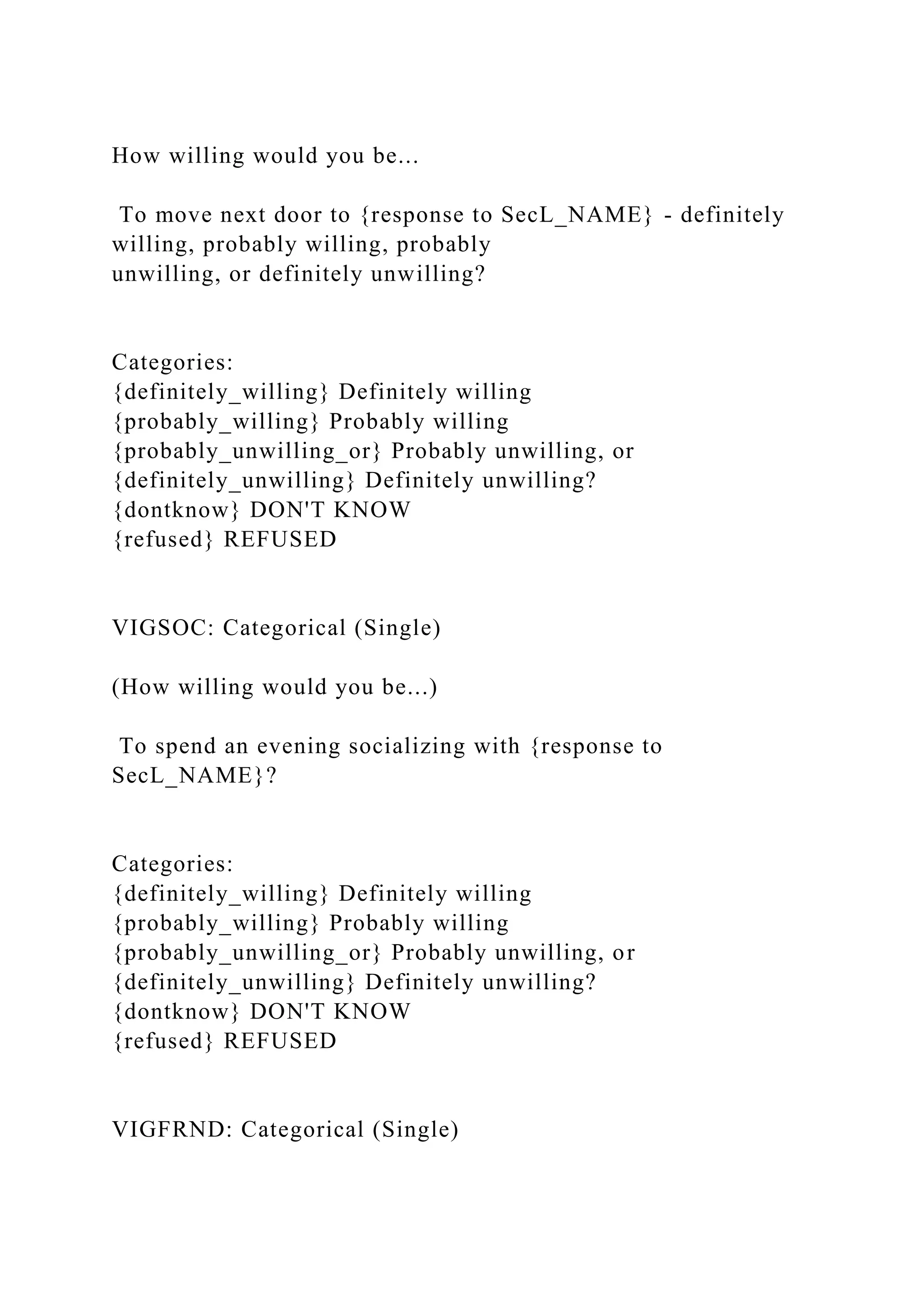 How willing would you be...
To move next door to {response to SecL_NAME} - definitely
willing, probably willing, probably
unwilling, or definitely unwilling?
Categories:
{definitely_willing} Definitely willing
{probably_willing} Probably willing
{probably_unwilling_or} Probably unwilling, or
{definitely_unwilling} Definitely unwilling?
{dontknow} DON'T KNOW
{refused} REFUSED
VIGSOC: Categorical (Single)
(How willing would you be...)
To spend an evening socializing with {response to
SecL_NAME}?
Categories:
{definitely_willing} Definitely willing
{probably_willing} Probably willing
{probably_unwilling_or} Probably unwilling, or
{definitely_unwilling} Definitely unwilling?
{dontknow} DON'T KNOW
{refused} REFUSED
VIGFRND: Categorical (Single)
 