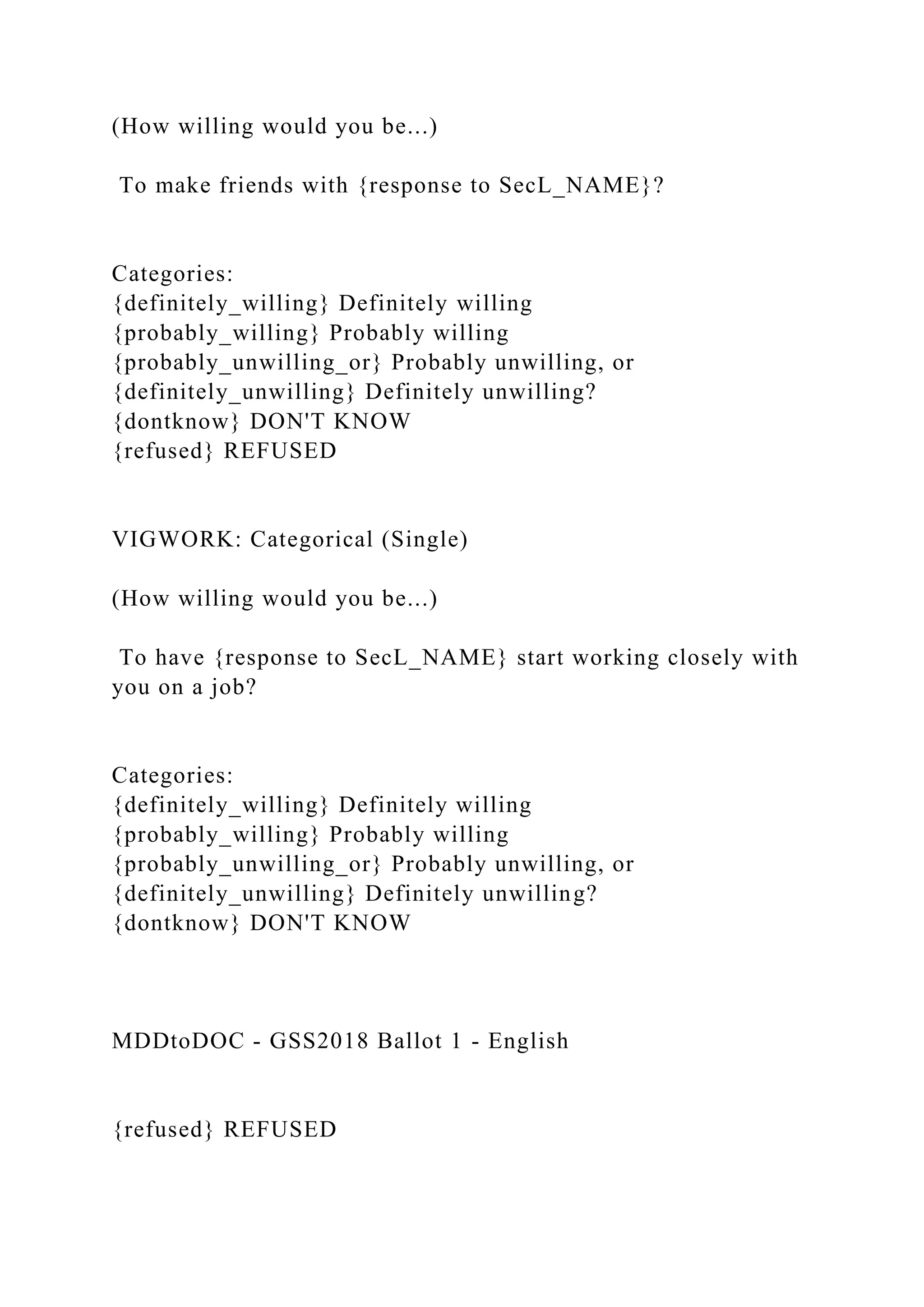 (How willing would you be...)
To make friends with {response to SecL_NAME}?
Categories:
{definitely_willing} Definitely willing
{probably_willing} Probably willing
{probably_unwilling_or} Probably unwilling, or
{definitely_unwilling} Definitely unwilling?
{dontknow} DON'T KNOW
{refused} REFUSED
VIGWORK: Categorical (Single)
(How willing would you be...)
To have {response to SecL_NAME} start working closely with
you on a job?
Categories:
{definitely_willing} Definitely willing
{probably_willing} Probably willing
{probably_unwilling_or} Probably unwilling, or
{definitely_unwilling} Definitely unwilling?
{dontknow} DON'T KNOW
MDDtoDOC - GSS2018 Ballot 1 - English
{refused} REFUSED
 