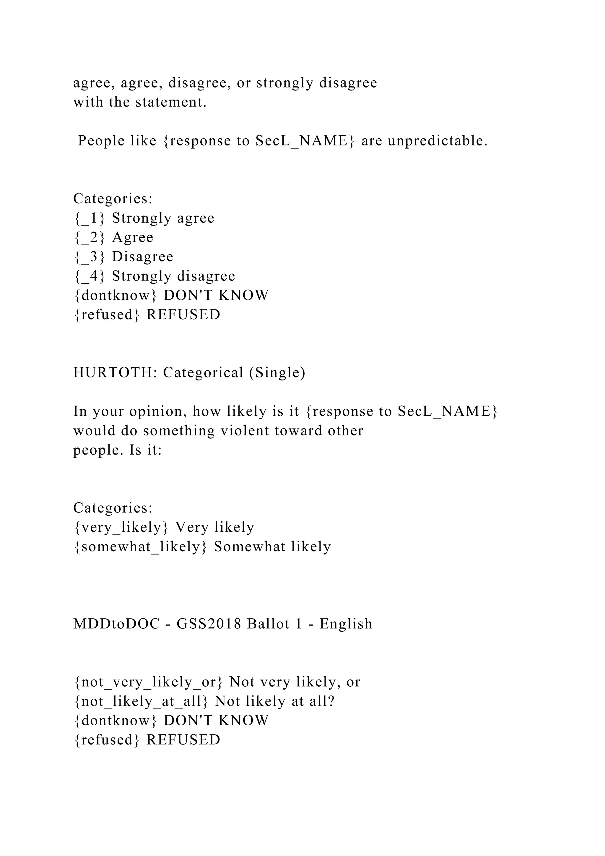 agree, agree, disagree, or strongly disagree
with the statement.
People like {response to SecL_NAME} are unpredictable.
Categories:
{_1} Strongly agree
{_2} Agree
{_3} Disagree
{_4} Strongly disagree
{dontknow} DON'T KNOW
{refused} REFUSED
HURTOTH: Categorical (Single)
In your opinion, how likely is it {response to SecL_NAME}
would do something violent toward other
people. Is it:
Categories:
{very_likely} Very likely
{somewhat_likely} Somewhat likely
MDDtoDOC - GSS2018 Ballot 1 - English
{not_very_likely_or} Not very likely, or
{not_likely_at_all} Not likely at all?
{dontknow} DON'T KNOW
{refused} REFUSED
 
