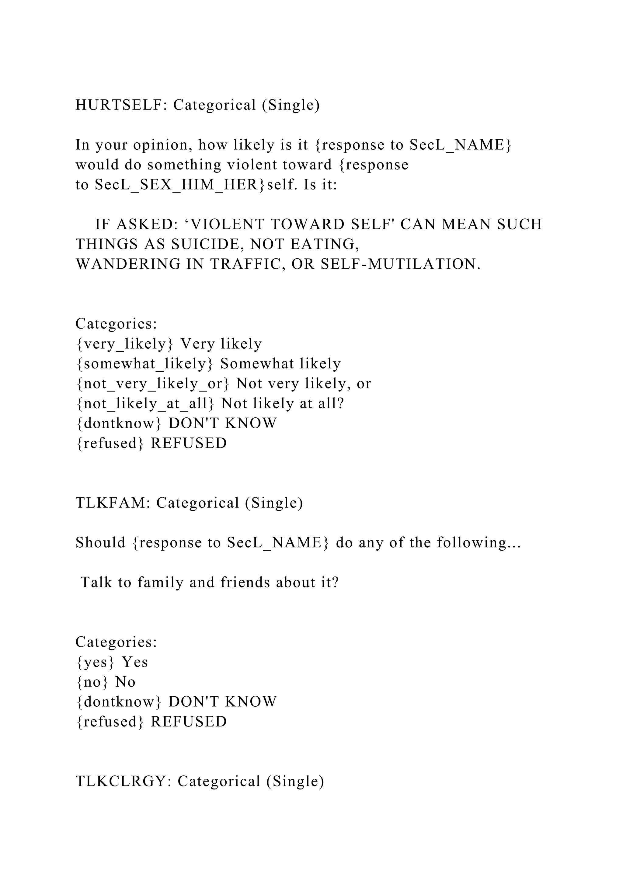 HURTSELF: Categorical (Single)
In your opinion, how likely is it {response to SecL_NAME}
would do something violent toward {response
to SecL_SEX_HIM_HER}self. Is it:
IF ASKED: ‘VIOLENT TOWARD SELF' CAN MEAN SUCH
THINGS AS SUICIDE, NOT EATING,
WANDERING IN TRAFFIC, OR SELF-MUTILATION.
Categories:
{very_likely} Very likely
{somewhat_likely} Somewhat likely
{not_very_likely_or} Not very likely, or
{not_likely_at_all} Not likely at all?
{dontknow} DON'T KNOW
{refused} REFUSED
TLKFAM: Categorical (Single)
Should {response to SecL_NAME} do any of the following...
Talk to family and friends about it?
Categories:
{yes} Yes
{no} No
{dontknow} DON'T KNOW
{refused} REFUSED
TLKCLRGY: Categorical (Single)
 