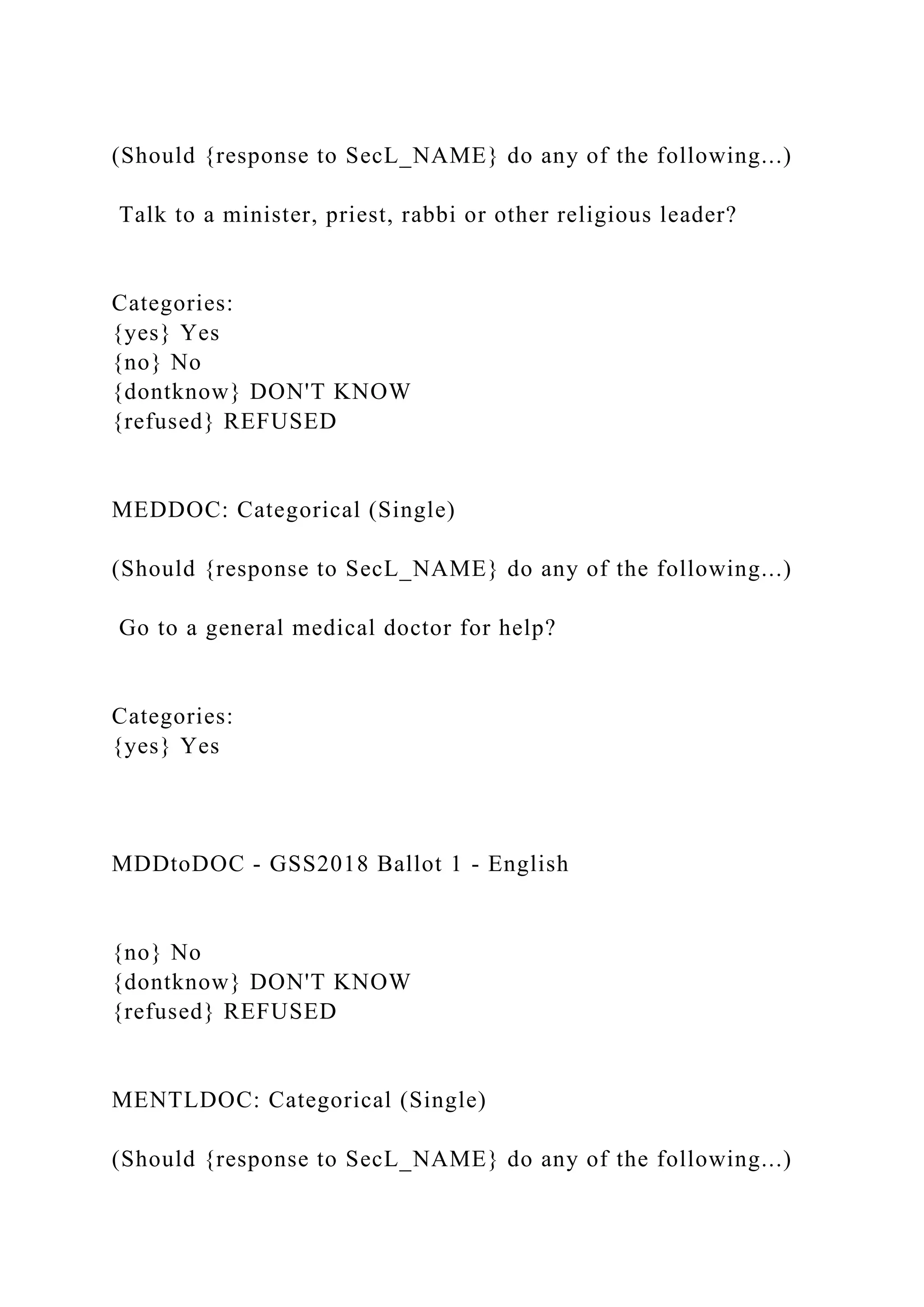 (Should {response to SecL_NAME} do any of the following...)
Talk to a minister, priest, rabbi or other religious leader?
Categories:
{yes} Yes
{no} No
{dontknow} DON'T KNOW
{refused} REFUSED
MEDDOC: Categorical (Single)
(Should {response to SecL_NAME} do any of the following...)
Go to a general medical doctor for help?
Categories:
{yes} Yes
MDDtoDOC - GSS2018 Ballot 1 - English
{no} No
{dontknow} DON'T KNOW
{refused} REFUSED
MENTLDOC: Categorical (Single)
(Should {response to SecL_NAME} do any of the following...)
 