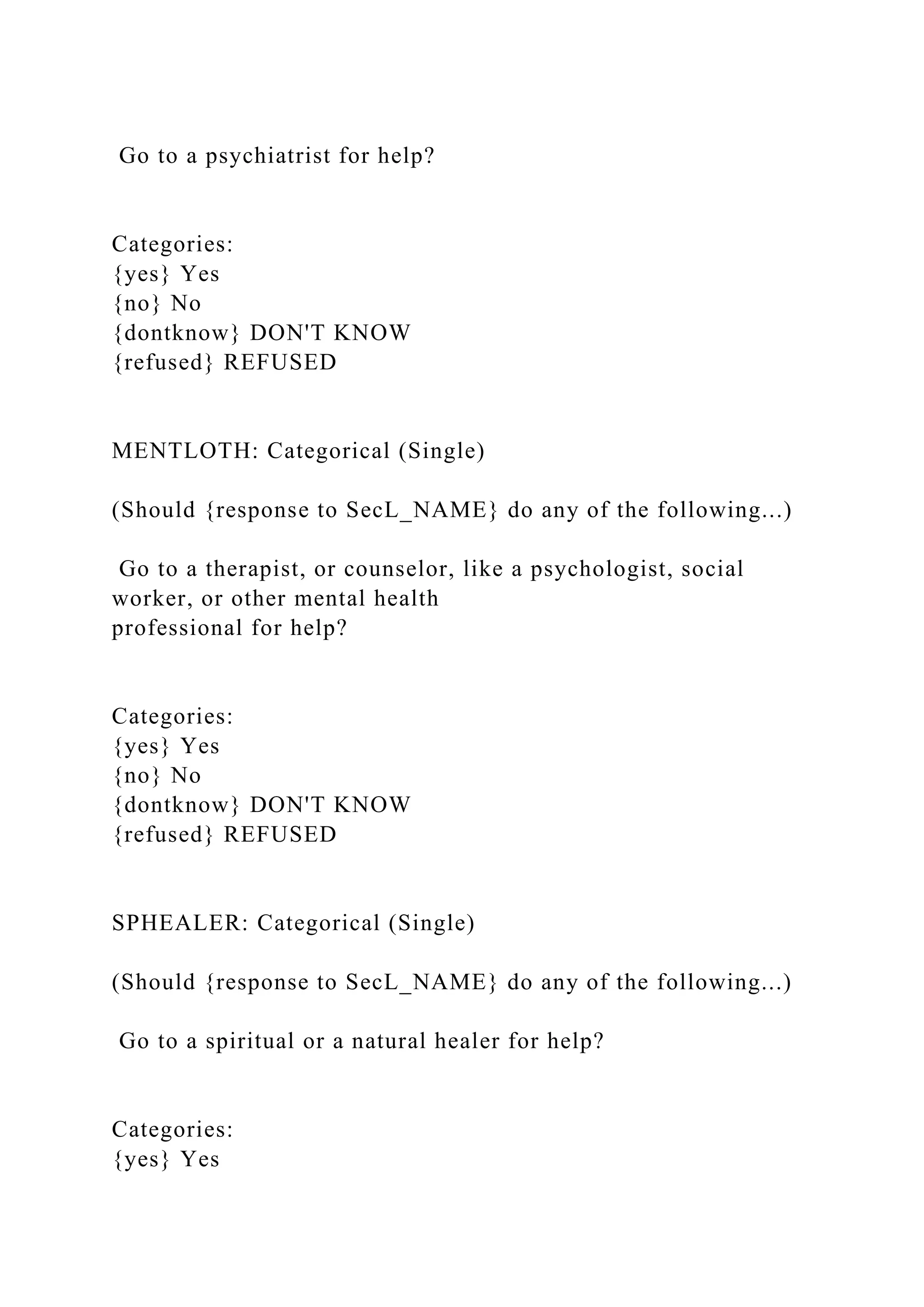 Go to a psychiatrist for help?
Categories:
{yes} Yes
{no} No
{dontknow} DON'T KNOW
{refused} REFUSED
MENTLOTH: Categorical (Single)
(Should {response to SecL_NAME} do any of the following...)
Go to a therapist, or counselor, like a psychologist, social
worker, or other mental health
professional for help?
Categories:
{yes} Yes
{no} No
{dontknow} DON'T KNOW
{refused} REFUSED
SPHEALER: Categorical (Single)
(Should {response to SecL_NAME} do any of the following...)
Go to a spiritual or a natural healer for help?
Categories:
{yes} Yes
 