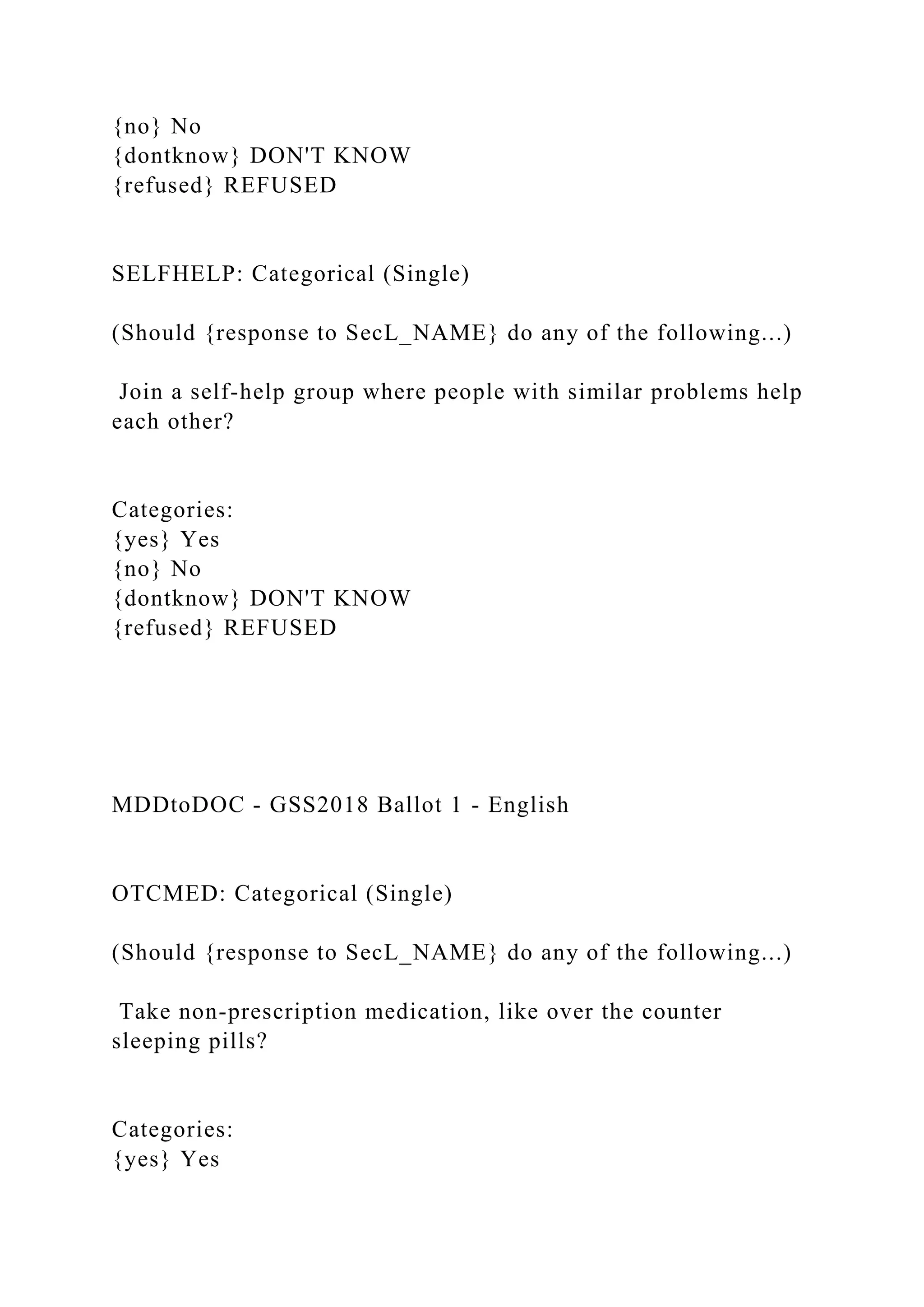 {no} No
{dontknow} DON'T KNOW
{refused} REFUSED
SELFHELP: Categorical (Single)
(Should {response to SecL_NAME} do any of the following...)
Join a self-help group where people with similar problems help
each other?
Categories:
{yes} Yes
{no} No
{dontknow} DON'T KNOW
{refused} REFUSED
MDDtoDOC - GSS2018 Ballot 1 - English
OTCMED: Categorical (Single)
(Should {response to SecL_NAME} do any of the following...)
Take non-prescription medication, like over the counter
sleeping pills?
Categories:
{yes} Yes
 