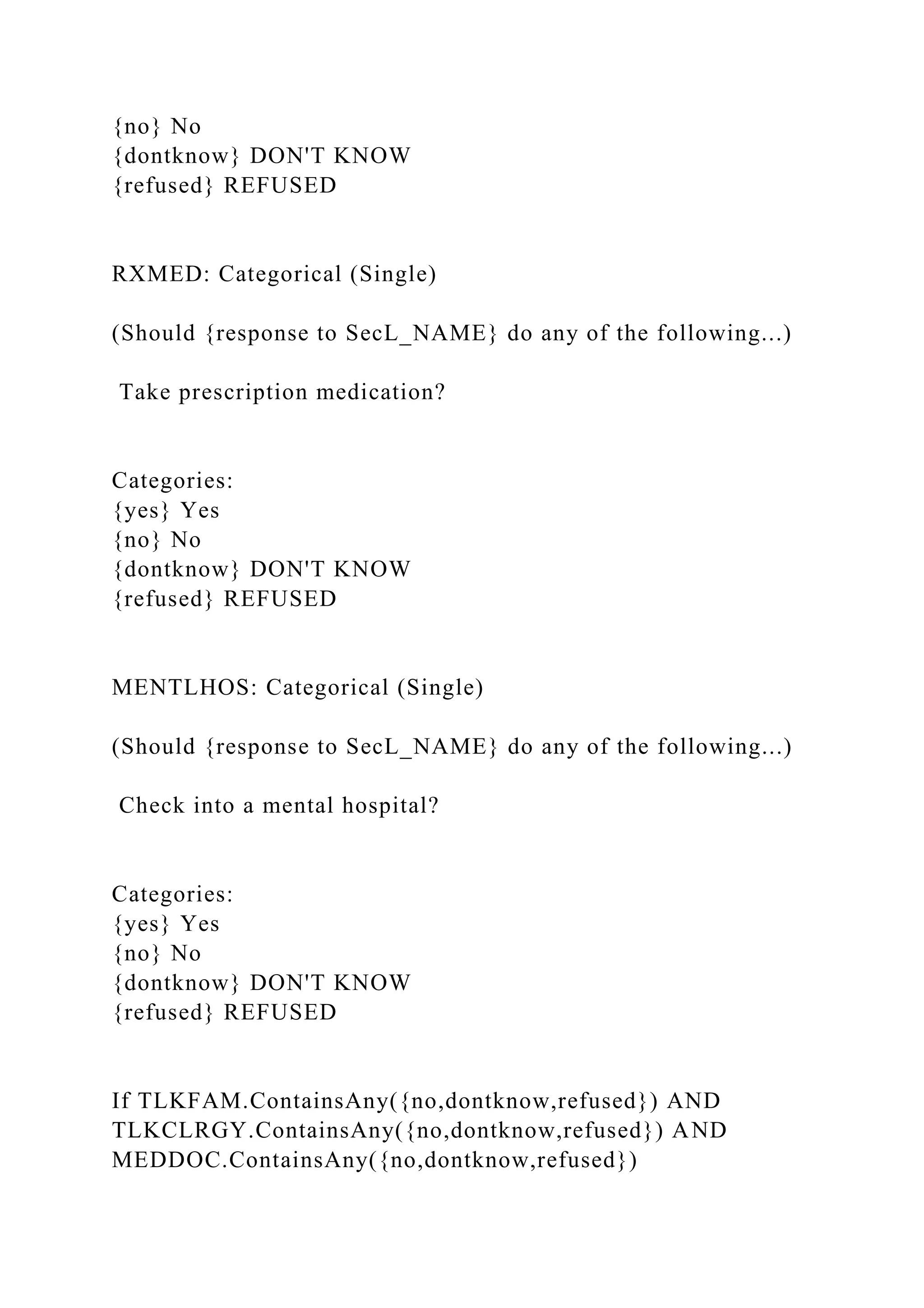 {no} No
{dontknow} DON'T KNOW
{refused} REFUSED
RXMED: Categorical (Single)
(Should {response to SecL_NAME} do any of the following...)
Take prescription medication?
Categories:
{yes} Yes
{no} No
{dontknow} DON'T KNOW
{refused} REFUSED
MENTLHOS: Categorical (Single)
(Should {response to SecL_NAME} do any of the following...)
Check into a mental hospital?
Categories:
{yes} Yes
{no} No
{dontknow} DON'T KNOW
{refused} REFUSED
If TLKFAM.ContainsAny({no,dontknow,refused}) AND
TLKCLRGY.ContainsAny({no,dontknow,refused}) AND
MEDDOC.ContainsAny({no,dontknow,refused})
 