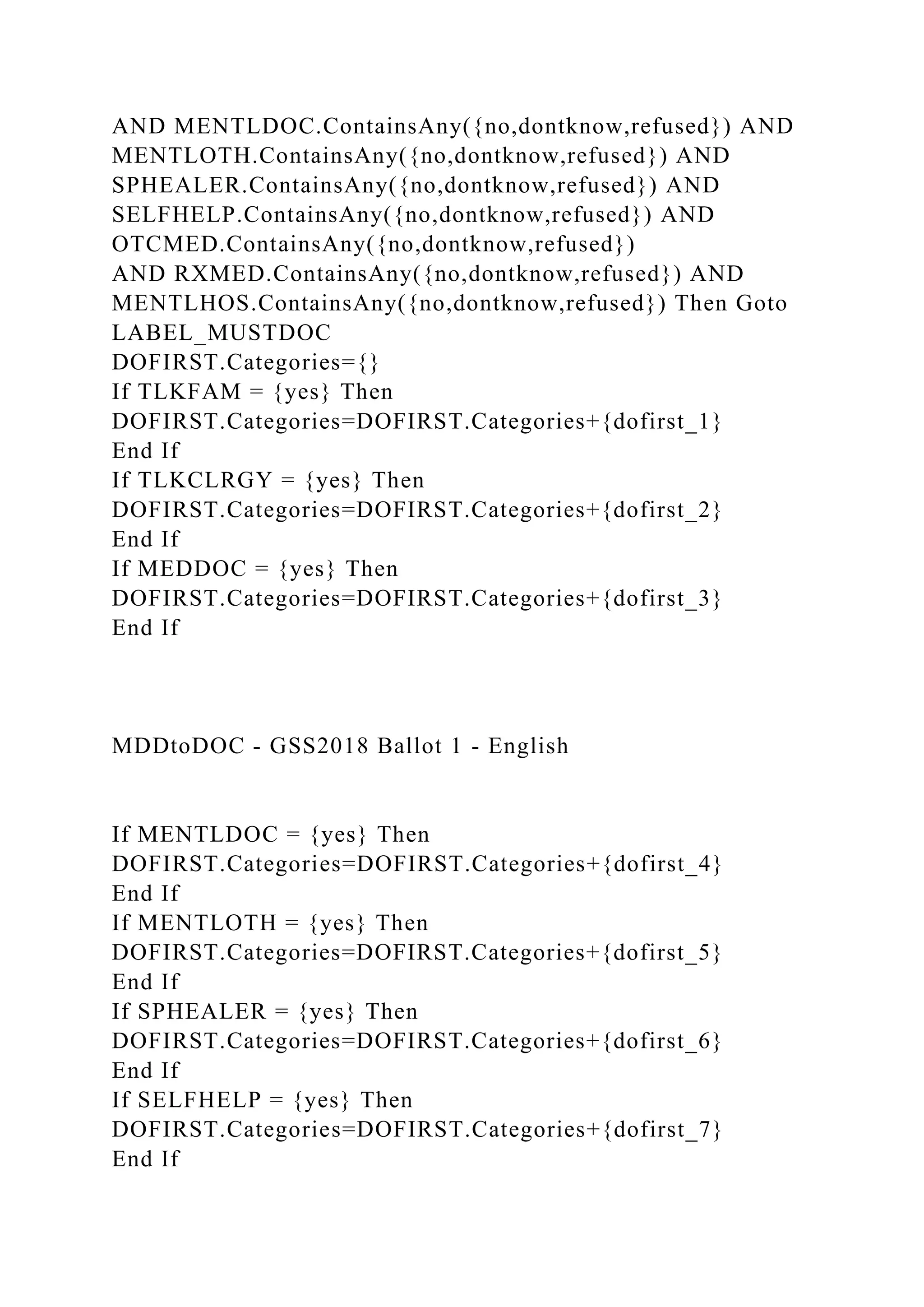 AND MENTLDOC.ContainsAny({no,dontknow,refused}) AND
MENTLOTH.ContainsAny({no,dontknow,refused}) AND
SPHEALER.ContainsAny({no,dontknow,refused}) AND
SELFHELP.ContainsAny({no,dontknow,refused}) AND
OTCMED.ContainsAny({no,dontknow,refused})
AND RXMED.ContainsAny({no,dontknow,refused}) AND
MENTLHOS.ContainsAny({no,dontknow,refused}) Then Goto
LABEL_MUSTDOC
DOFIRST.Categories={}
If TLKFAM = {yes} Then
DOFIRST.Categories=DOFIRST.Categories+{dofirst_1}
End If
If TLKCLRGY = {yes} Then
DOFIRST.Categories=DOFIRST.Categories+{dofirst_2}
End If
If MEDDOC = {yes} Then
DOFIRST.Categories=DOFIRST.Categories+{dofirst_3}
End If
MDDtoDOC - GSS2018 Ballot 1 - English
If MENTLDOC = {yes} Then
DOFIRST.Categories=DOFIRST.Categories+{dofirst_4}
End If
If MENTLOTH = {yes} Then
DOFIRST.Categories=DOFIRST.Categories+{dofirst_5}
End If
If SPHEALER = {yes} Then
DOFIRST.Categories=DOFIRST.Categories+{dofirst_6}
End If
If SELFHELP = {yes} Then
DOFIRST.Categories=DOFIRST.Categories+{dofirst_7}
End If
 