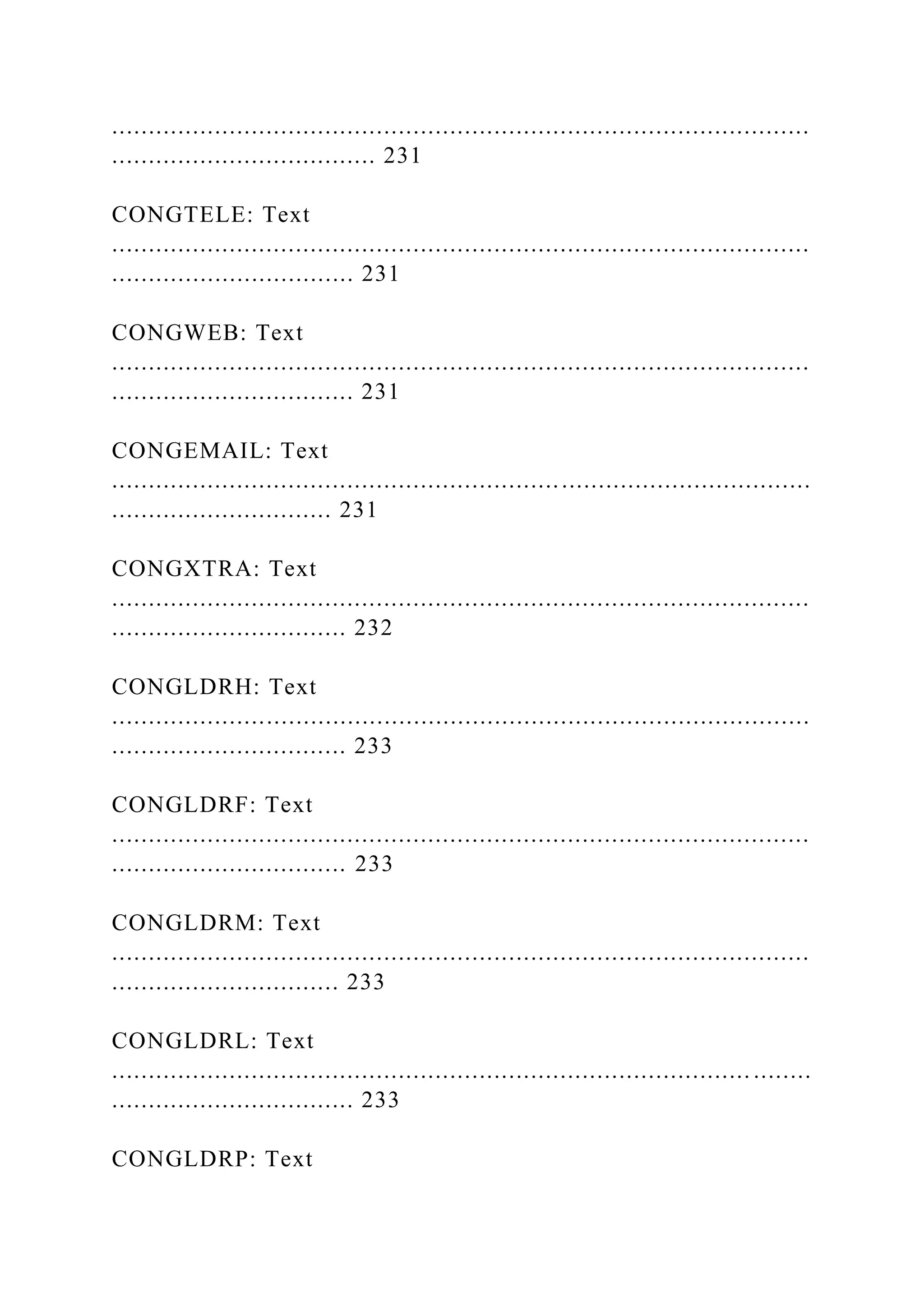 ...............................................................................................
.................................... 231
CONGTELE: Text
...............................................................................................
................................. 231
CONGWEB: Text
...............................................................................................
................................. 231
CONGEMAIL: Text
...............................................................................................
.............................. 231
CONGXTRA: Text
...............................................................................................
................................ 232
CONGLDRH: Text
...............................................................................................
................................ 233
CONGLDRF: Text
...............................................................................................
................................ 233
CONGLDRM: Text
...............................................................................................
............................... 233
CONGLDRL: Text
....................................................................................... ........
................................. 233
CONGLDRP: Text
 