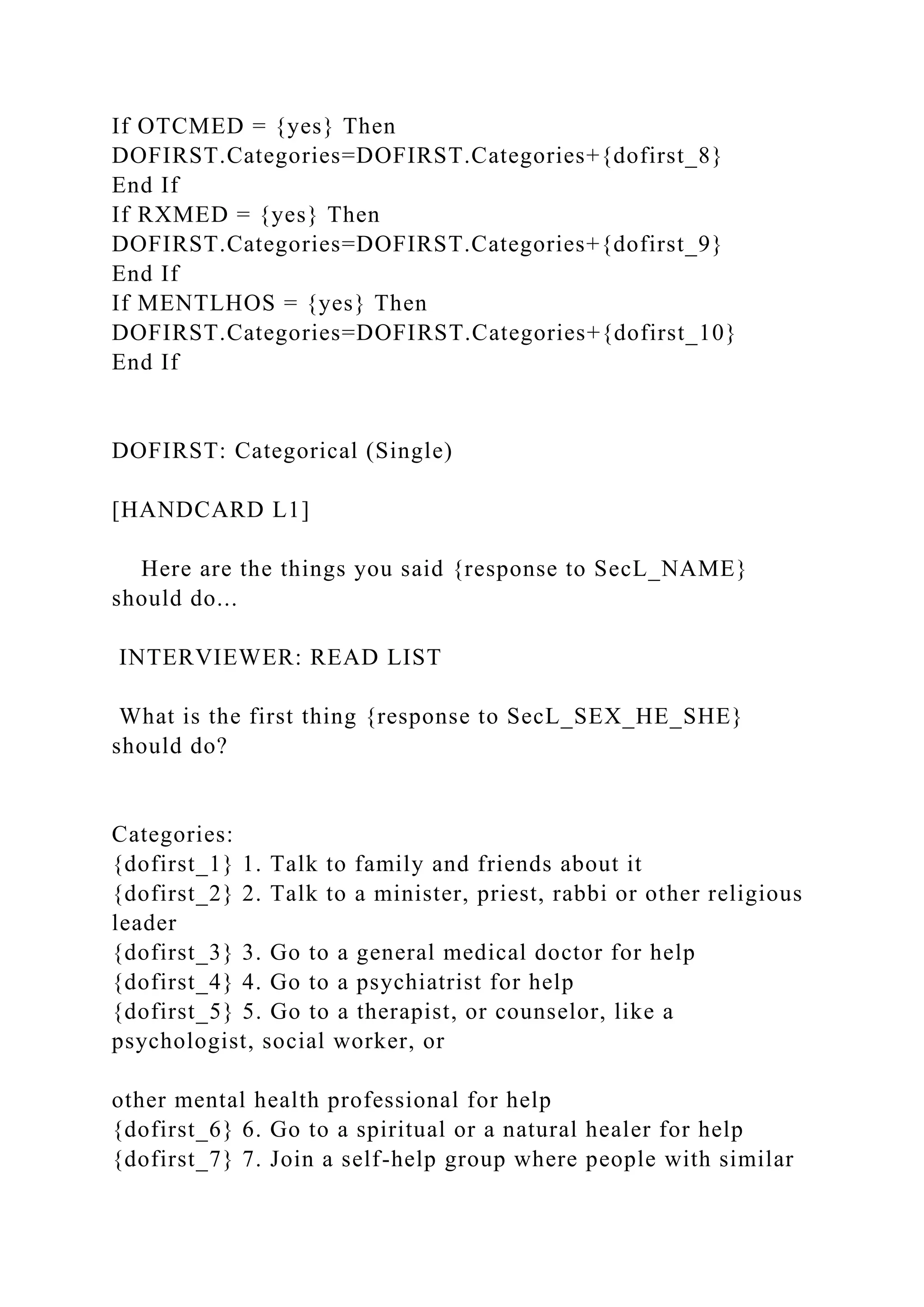 If OTCMED = {yes} Then
DOFIRST.Categories=DOFIRST.Categories+{dofirst_8}
End If
If RXMED = {yes} Then
DOFIRST.Categories=DOFIRST.Categories+{dofirst_9}
End If
If MENTLHOS = {yes} Then
DOFIRST.Categories=DOFIRST.Categories+{dofirst_10}
End If
DOFIRST: Categorical (Single)
[HANDCARD L1]
Here are the things you said {response to SecL_NAME}
should do...
INTERVIEWER: READ LIST
What is the first thing {response to SecL_SEX_HE_SHE}
should do?
Categories:
{dofirst_1} 1. Talk to family and friends about it
{dofirst_2} 2. Talk to a minister, priest, rabbi or other religious
leader
{dofirst_3} 3. Go to a general medical doctor for help
{dofirst_4} 4. Go to a psychiatrist for help
{dofirst_5} 5. Go to a therapist, or counselor, like a
psychologist, social worker, or
other mental health professional for help
{dofirst_6} 6. Go to a spiritual or a natural healer for help
{dofirst_7} 7. Join a self-help group where people with similar
 