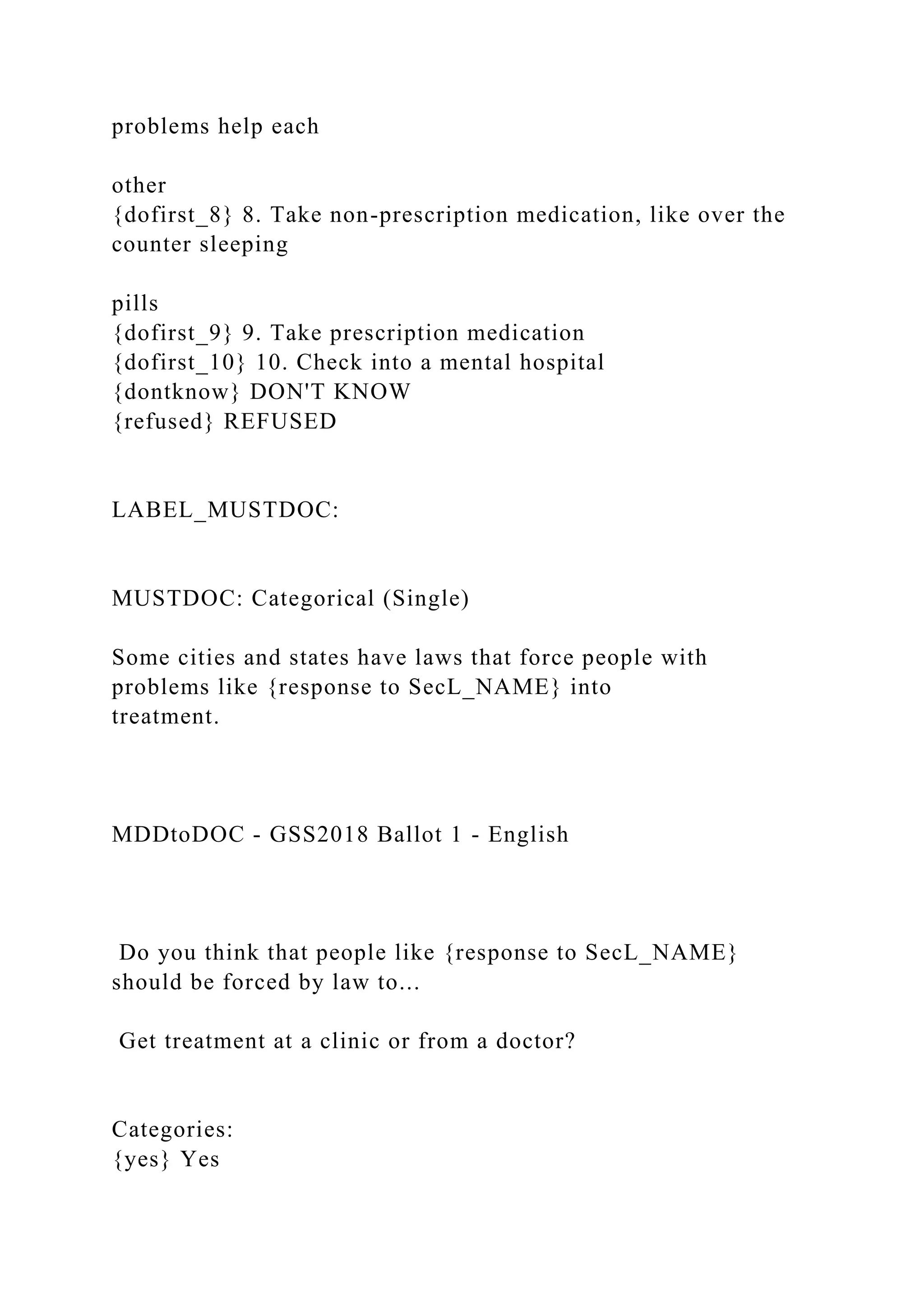 problems help each
other
{dofirst_8} 8. Take non-prescription medication, like over the
counter sleeping
pills
{dofirst_9} 9. Take prescription medication
{dofirst_10} 10. Check into a mental hospital
{dontknow} DON'T KNOW
{refused} REFUSED
LABEL_MUSTDOC:
MUSTDOC: Categorical (Single)
Some cities and states have laws that force people with
problems like {response to SecL_NAME} into
treatment.
MDDtoDOC - GSS2018 Ballot 1 - English
Do you think that people like {response to SecL_NAME}
should be forced by law to...
Get treatment at a clinic or from a doctor?
Categories:
{yes} Yes
 