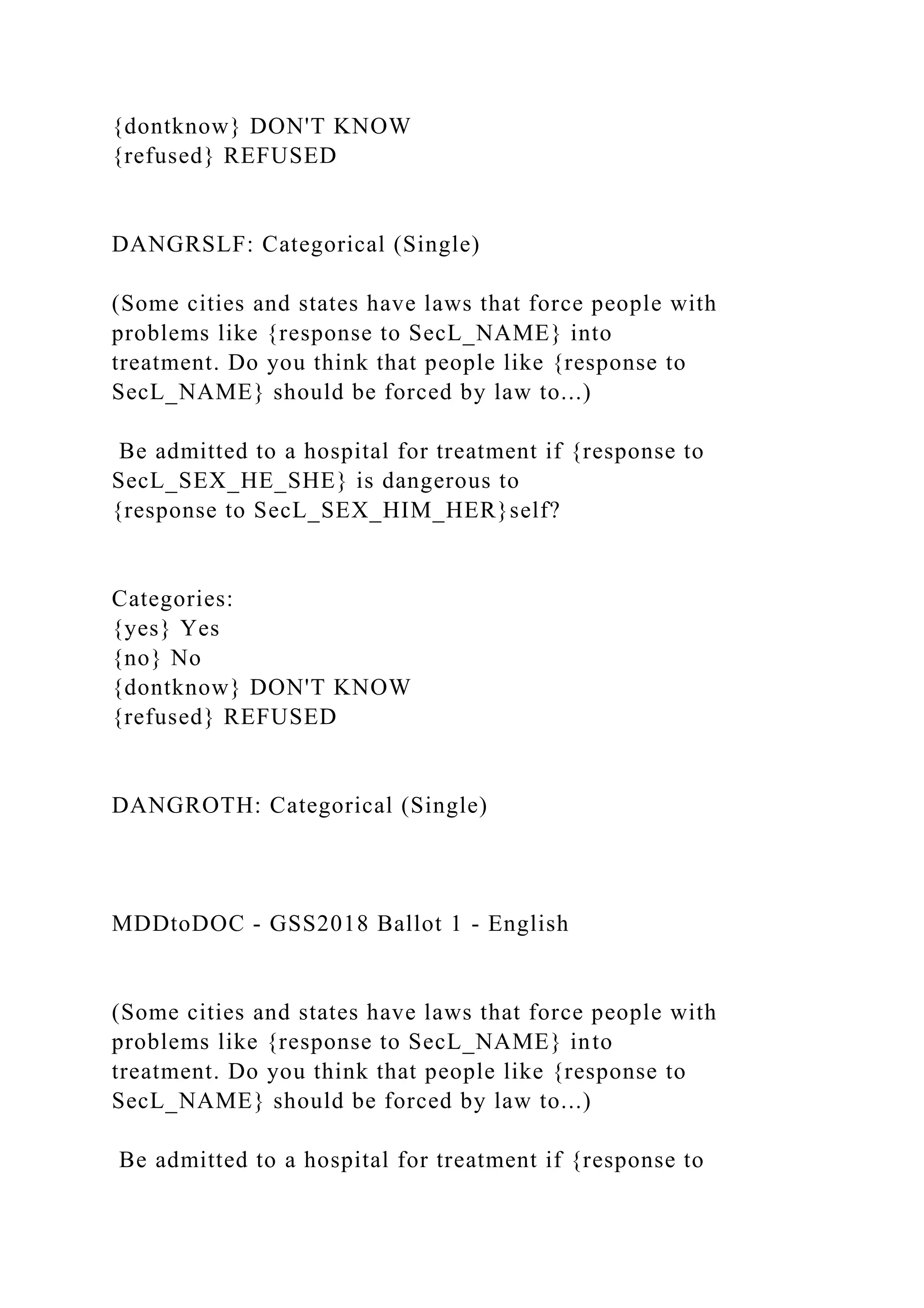 {dontknow} DON'T KNOW
{refused} REFUSED
DANGRSLF: Categorical (Single)
(Some cities and states have laws that force people with
problems like {response to SecL_NAME} into
treatment. Do you think that people like {response to
SecL_NAME} should be forced by law to...)
Be admitted to a hospital for treatment if {response to
SecL_SEX_HE_SHE} is dangerous to
{response to SecL_SEX_HIM_HER}self?
Categories:
{yes} Yes
{no} No
{dontknow} DON'T KNOW
{refused} REFUSED
DANGROTH: Categorical (Single)
MDDtoDOC - GSS2018 Ballot 1 - English
(Some cities and states have laws that force people with
problems like {response to SecL_NAME} into
treatment. Do you think that people like {response to
SecL_NAME} should be forced by law to...)
Be admitted to a hospital for treatment if {response to
 