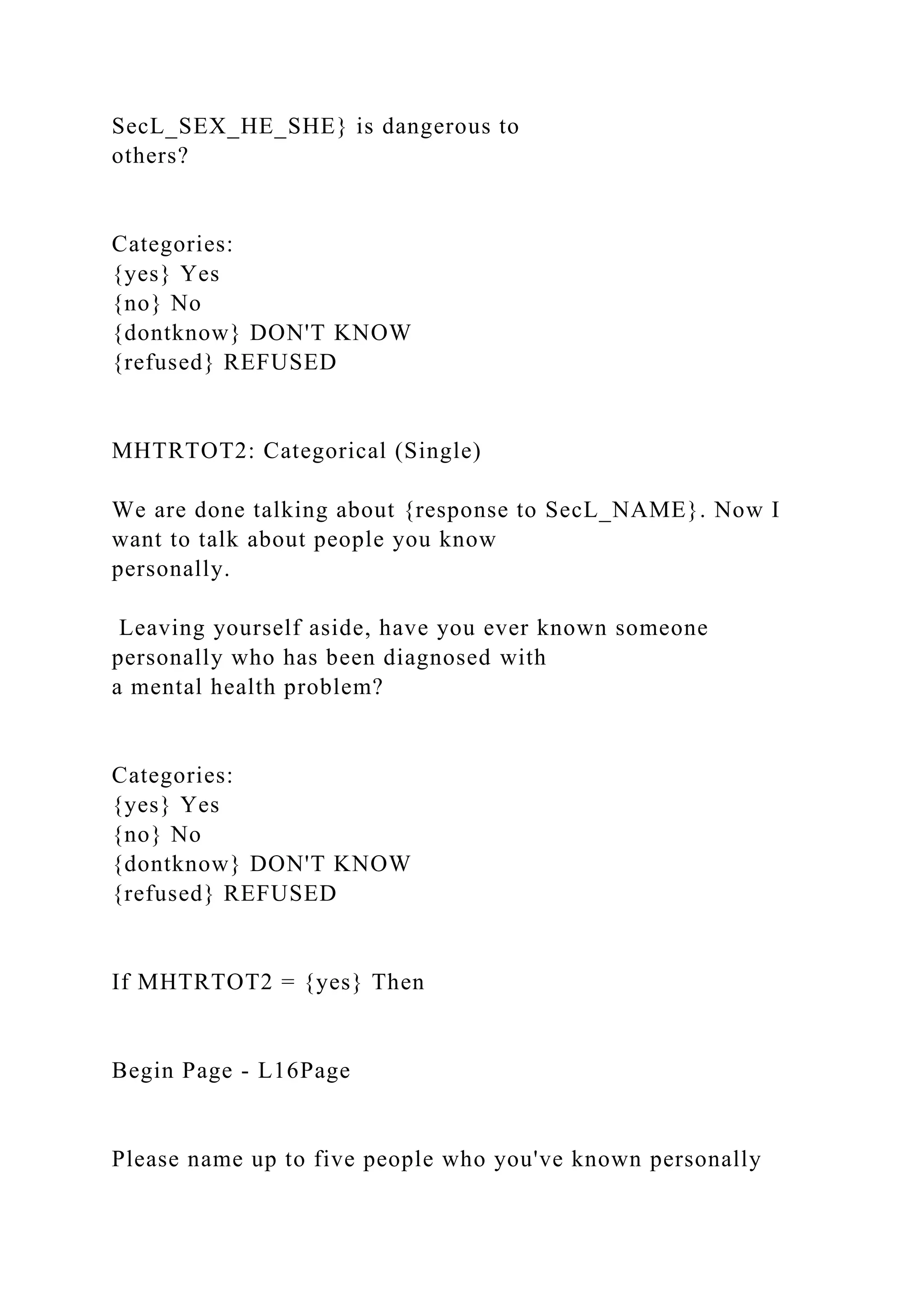 SecL_SEX_HE_SHE} is dangerous to
others?
Categories:
{yes} Yes
{no} No
{dontknow} DON'T KNOW
{refused} REFUSED
MHTRTOT2: Categorical (Single)
We are done talking about {response to SecL_NAME}. Now I
want to talk about people you know
personally.
Leaving yourself aside, have you ever known someone
personally who has been diagnosed with
a mental health problem?
Categories:
{yes} Yes
{no} No
{dontknow} DON'T KNOW
{refused} REFUSED
If MHTRTOT2 = {yes} Then
Begin Page - L16Page
Please name up to five people who you've known personally
 