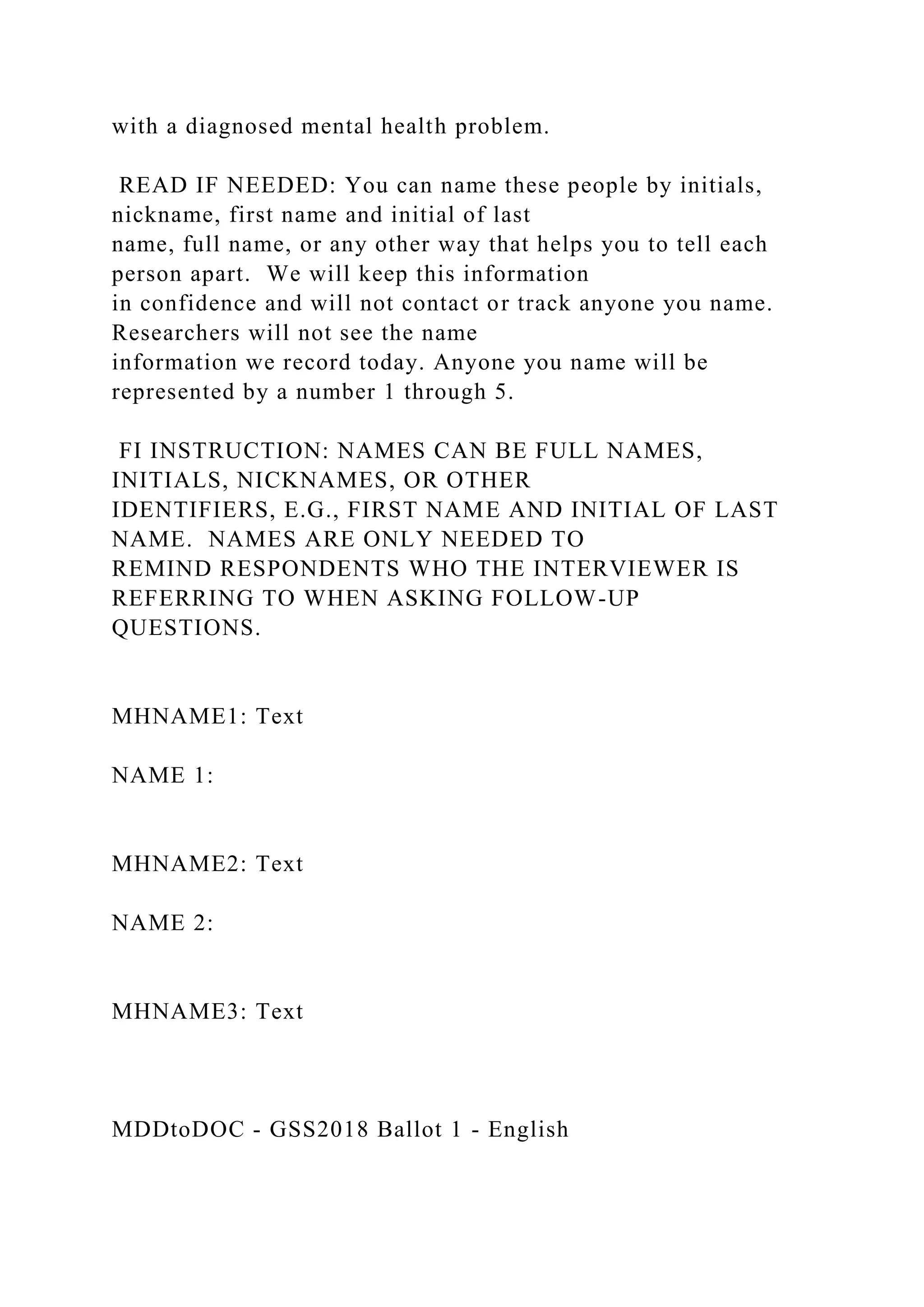 with a diagnosed mental health problem.
READ IF NEEDED: You can name these people by initials,
nickname, first name and initial of last
name, full name, or any other way that helps you to tell each
person apart. We will keep this information
in confidence and will not contact or track anyone you name.
Researchers will not see the name
information we record today. Anyone you name will be
represented by a number 1 through 5.
FI INSTRUCTION: NAMES CAN BE FULL NAMES,
INITIALS, NICKNAMES, OR OTHER
IDENTIFIERS, E.G., FIRST NAME AND INITIAL OF LAST
NAME. NAMES ARE ONLY NEEDED TO
REMIND RESPONDENTS WHO THE INTERVIEWER IS
REFERRING TO WHEN ASKING FOLLOW-UP
QUESTIONS.
MHNAME1: Text
NAME 1:
MHNAME2: Text
NAME 2:
MHNAME3: Text
MDDtoDOC - GSS2018 Ballot 1 - English
 