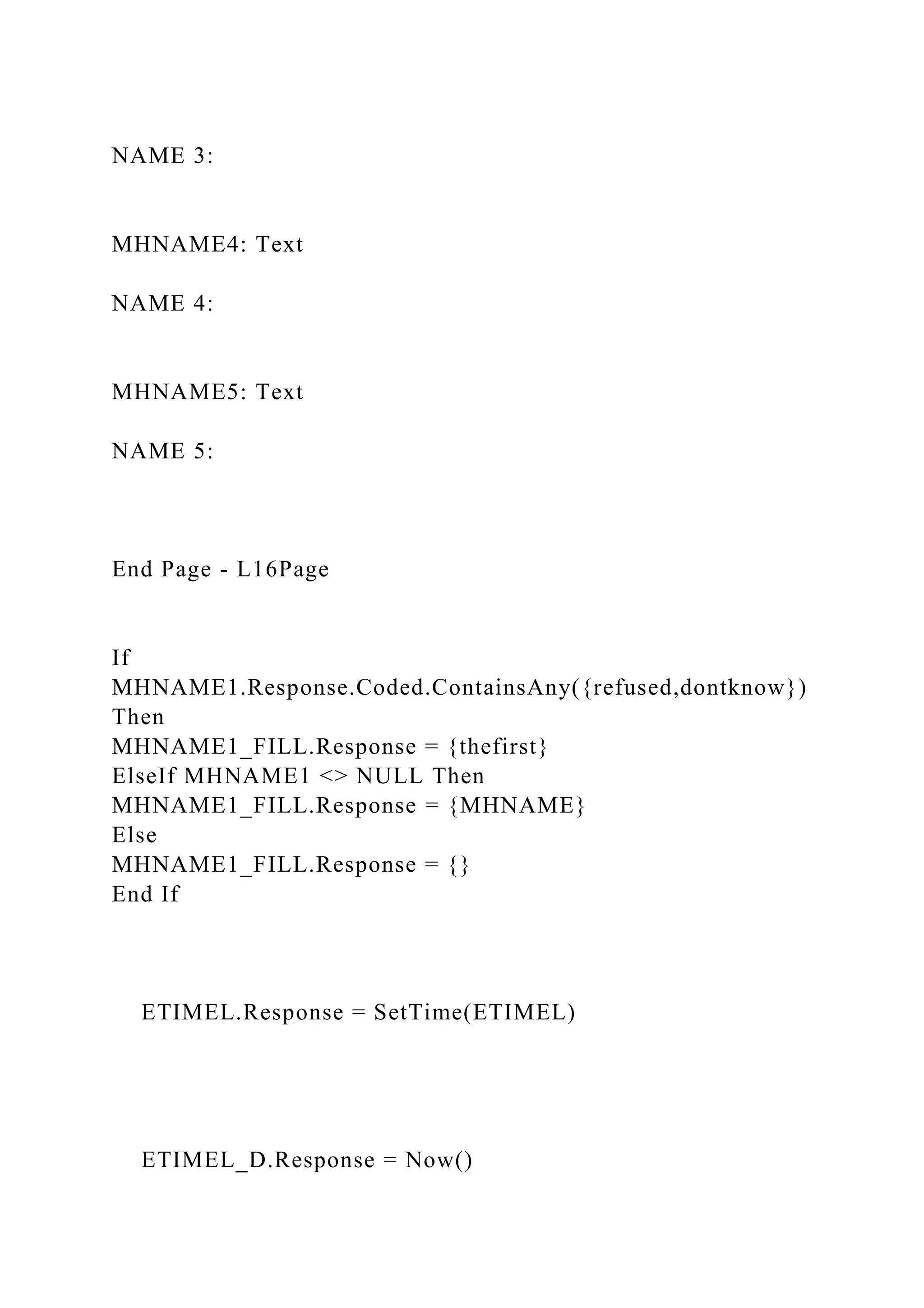 NAME 3:
MHNAME4: Text
NAME 4:
MHNAME5: Text
NAME 5:
End Page - L16Page
If
MHNAME1.Response.Coded.ContainsAny({refused,dontknow})
Then
MHNAME1_FILL.Response = {thefirst}
ElseIf MHNAME1 <> NULL Then
MHNAME1_FILL.Response = {MHNAME}
Else
MHNAME1_FILL.Response = {}
End If
ETIMEL.Response = SetTime(ETIMEL)
ETIMEL_D.Response = Now()
 
