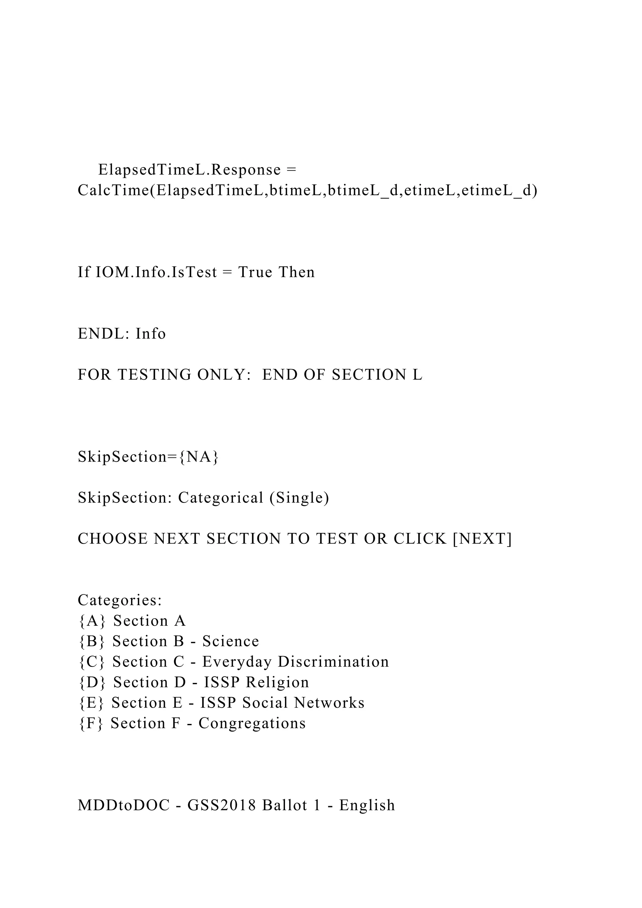 ElapsedTimeL.Response =
CalcTime(ElapsedTimeL,btimeL,btimeL_d,etimeL,etimeL_d)
If IOM.Info.IsTest = True Then
ENDL: Info
FOR TESTING ONLY: END OF SECTION L
SkipSection={NA}
SkipSection: Categorical (Single)
CHOOSE NEXT SECTION TO TEST OR CLICK [NEXT]
Categories:
{A} Section A
{B} Section B - Science
{C} Section C - Everyday Discrimination
{D} Section D - ISSP Religion
{E} Section E - ISSP Social Networks
{F} Section F - Congregations
MDDtoDOC - GSS2018 Ballot 1 - English
 