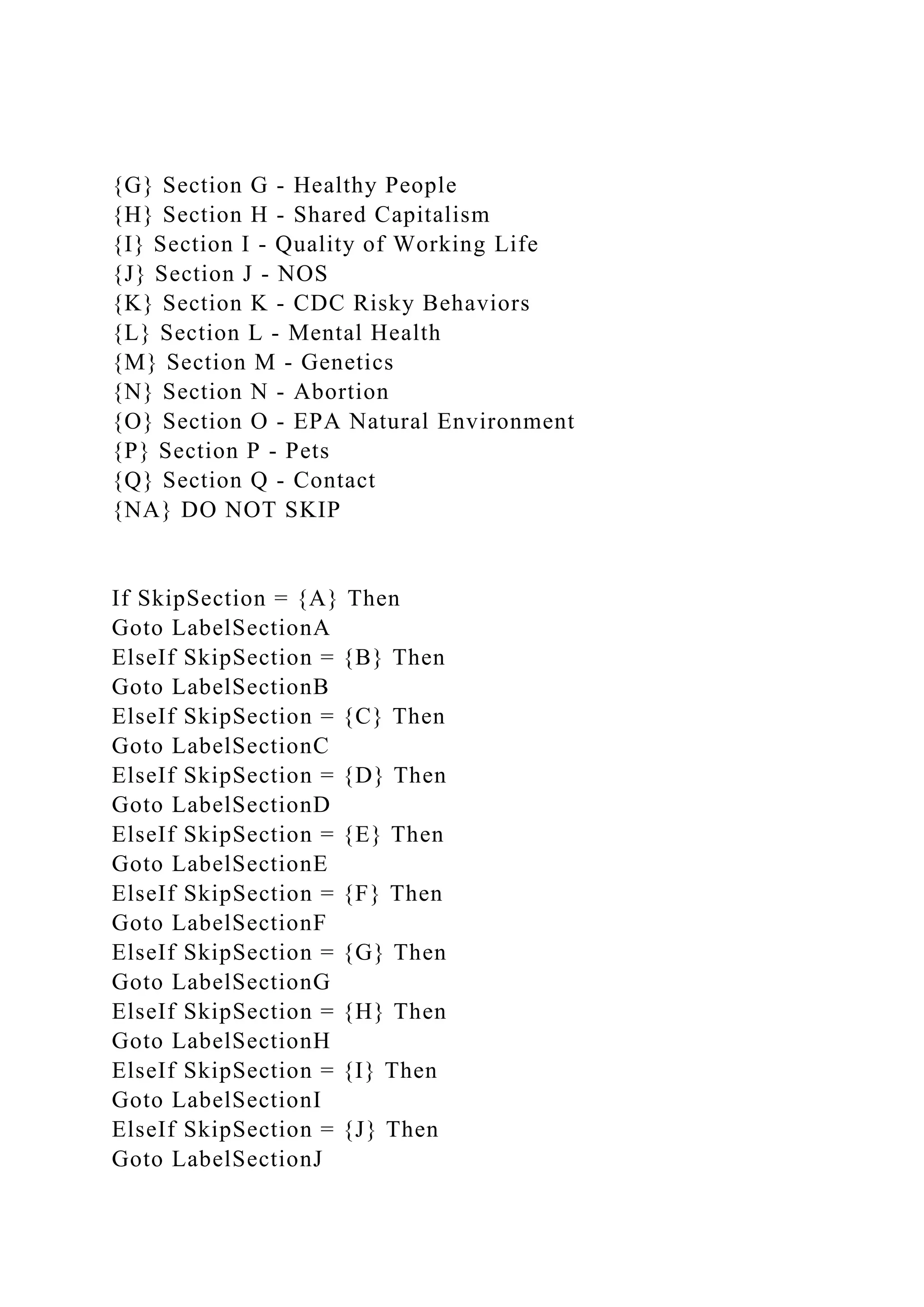 {G} Section G - Healthy People
{H} Section H - Shared Capitalism
{I} Section I - Quality of Working Life
{J} Section J - NOS
{K} Section K - CDC Risky Behaviors
{L} Section L - Mental Health
{M} Section M - Genetics
{N} Section N - Abortion
{O} Section O - EPA Natural Environment
{P} Section P - Pets
{Q} Section Q - Contact
{NA} DO NOT SKIP
If SkipSection = {A} Then
Goto LabelSectionA
ElseIf SkipSection = {B} Then
Goto LabelSectionB
ElseIf SkipSection = {C} Then
Goto LabelSectionC
ElseIf SkipSection = {D} Then
Goto LabelSectionD
ElseIf SkipSection = {E} Then
Goto LabelSectionE
ElseIf SkipSection = {F} Then
Goto LabelSectionF
ElseIf SkipSection = {G} Then
Goto LabelSectionG
ElseIf SkipSection = {H} Then
Goto LabelSectionH
ElseIf SkipSection = {I} Then
Goto LabelSectionI
ElseIf SkipSection = {J} Then
Goto LabelSectionJ
 