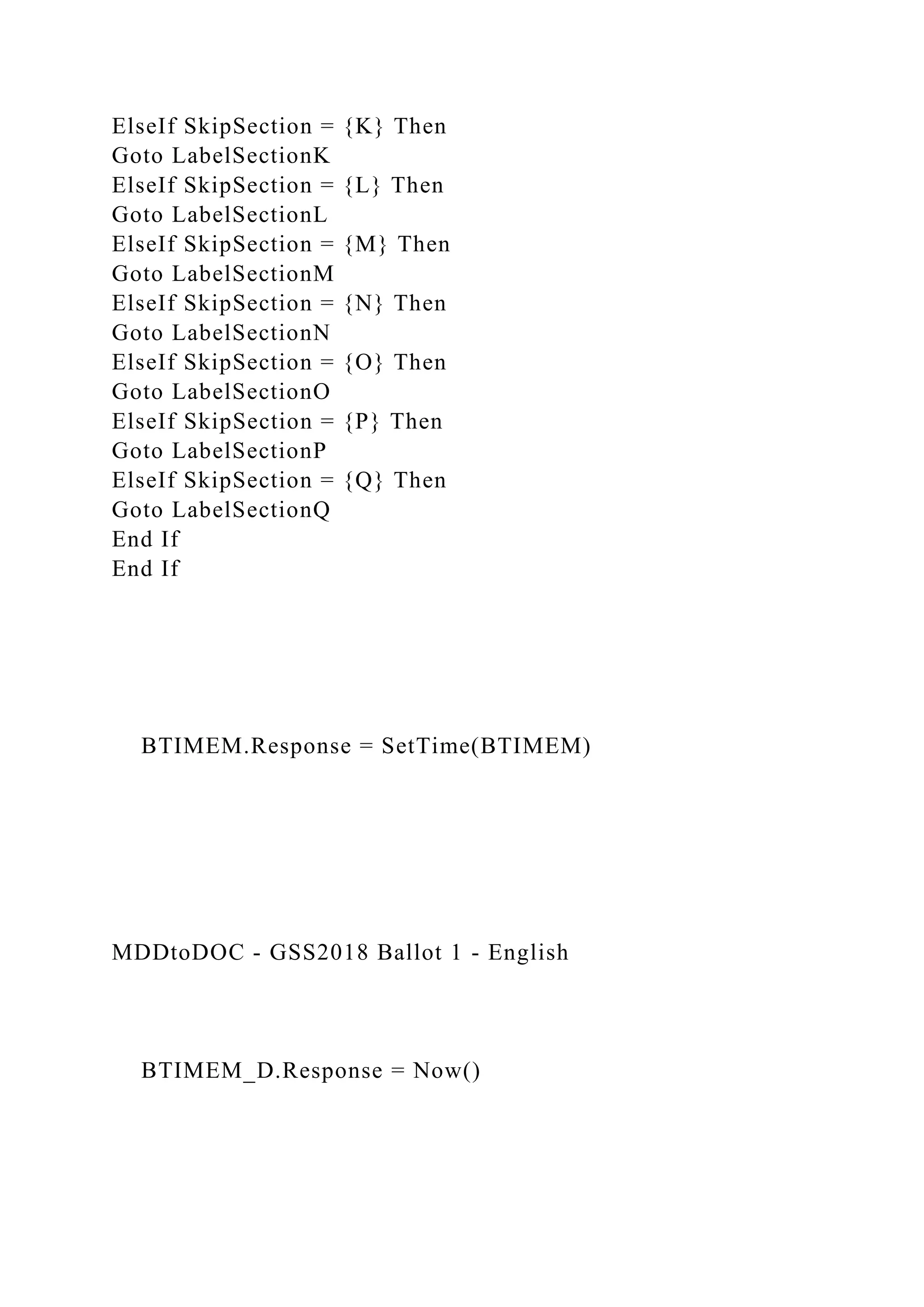 ElseIf SkipSection = {K} Then
Goto LabelSectionK
ElseIf SkipSection = {L} Then
Goto LabelSectionL
ElseIf SkipSection = {M} Then
Goto LabelSectionM
ElseIf SkipSection = {N} Then
Goto LabelSectionN
ElseIf SkipSection = {O} Then
Goto LabelSectionO
ElseIf SkipSection = {P} Then
Goto LabelSectionP
ElseIf SkipSection = {Q} Then
Goto LabelSectionQ
End If
End If
BTIMEM.Response = SetTime(BTIMEM)
MDDtoDOC - GSS2018 Ballot 1 - English
BTIMEM_D.Response = Now()
 