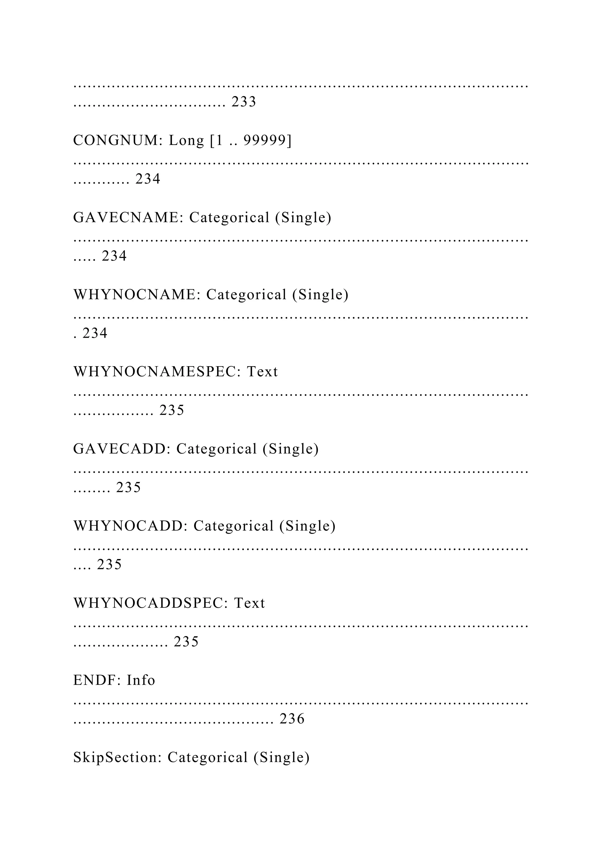 ...............................................................................................
................................ 233
CONGNUM: Long [1 .. 99999]
...............................................................................................
............ 234
GAVECNAME: Categorical (Single)
...............................................................................................
..... 234
WHYNOCNAME: Categorical (Single)
...............................................................................................
. 234
WHYNOCNAMESPEC: Text
...............................................................................................
................. 235
GAVECADD: Categorical (Single)
...............................................................................................
........ 235
WHYNOCADD: Categorical (Single)
...............................................................................................
.... 235
WHYNOCADDSPEC: Text
...............................................................................................
.................... 235
ENDF: Info
...............................................................................................
.......................................... 236
SkipSection: Categorical (Single)
 
