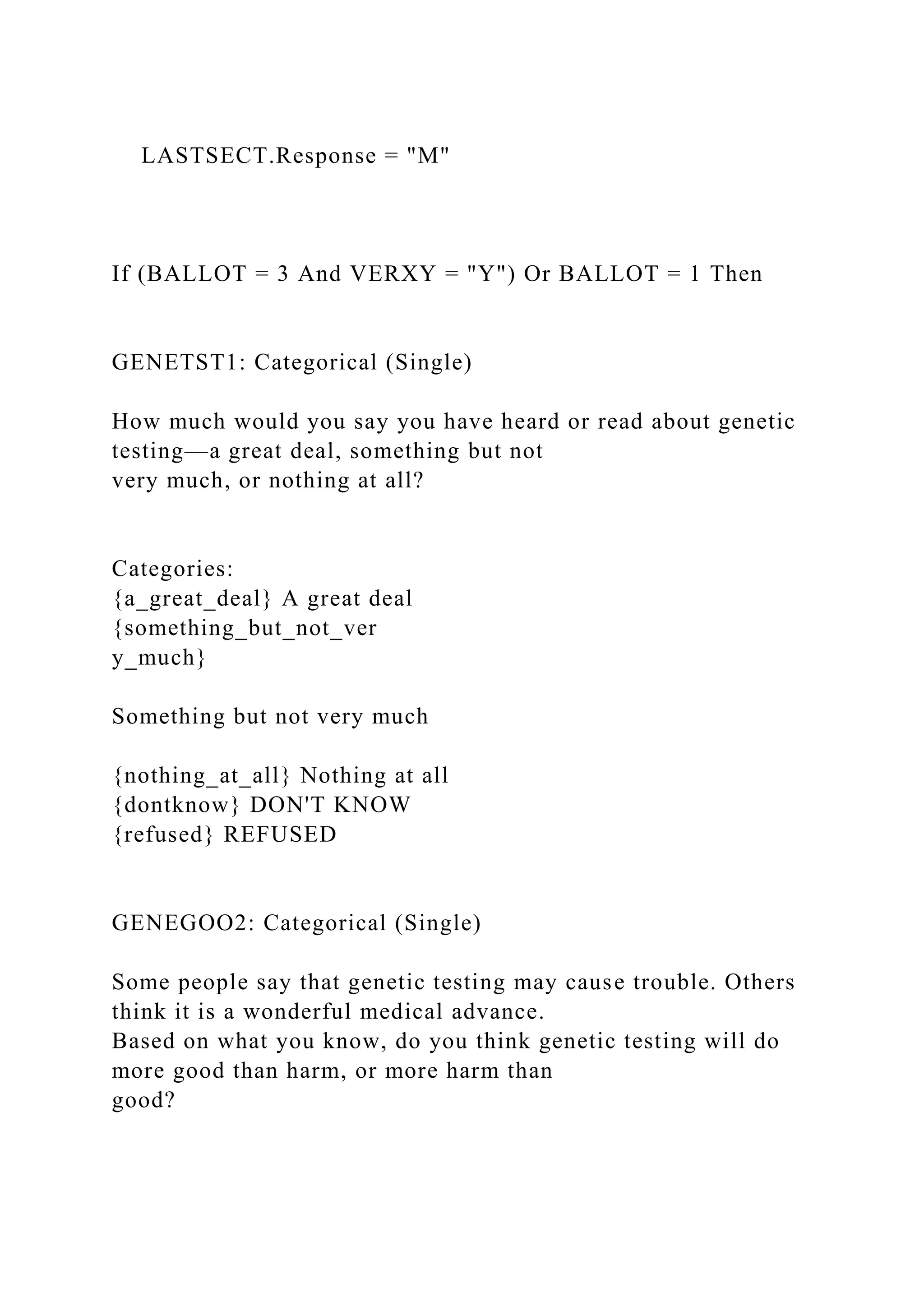 LASTSECT.Response = "M"
If (BALLOT = 3 And VERXY = "Y") Or BALLOT = 1 Then
GENETST1: Categorical (Single)
How much would you say you have heard or read about genetic
testing—a great deal, something but not
very much, or nothing at all?
Categories:
{a_great_deal} A great deal
{something_but_not_ver
y_much}
Something but not very much
{nothing_at_all} Nothing at all
{dontknow} DON'T KNOW
{refused} REFUSED
GENEGOO2: Categorical (Single)
Some people say that genetic testing may cause trouble. Others
think it is a wonderful medical advance.
Based on what you know, do you think genetic testing will do
more good than harm, or more harm than
good?
 