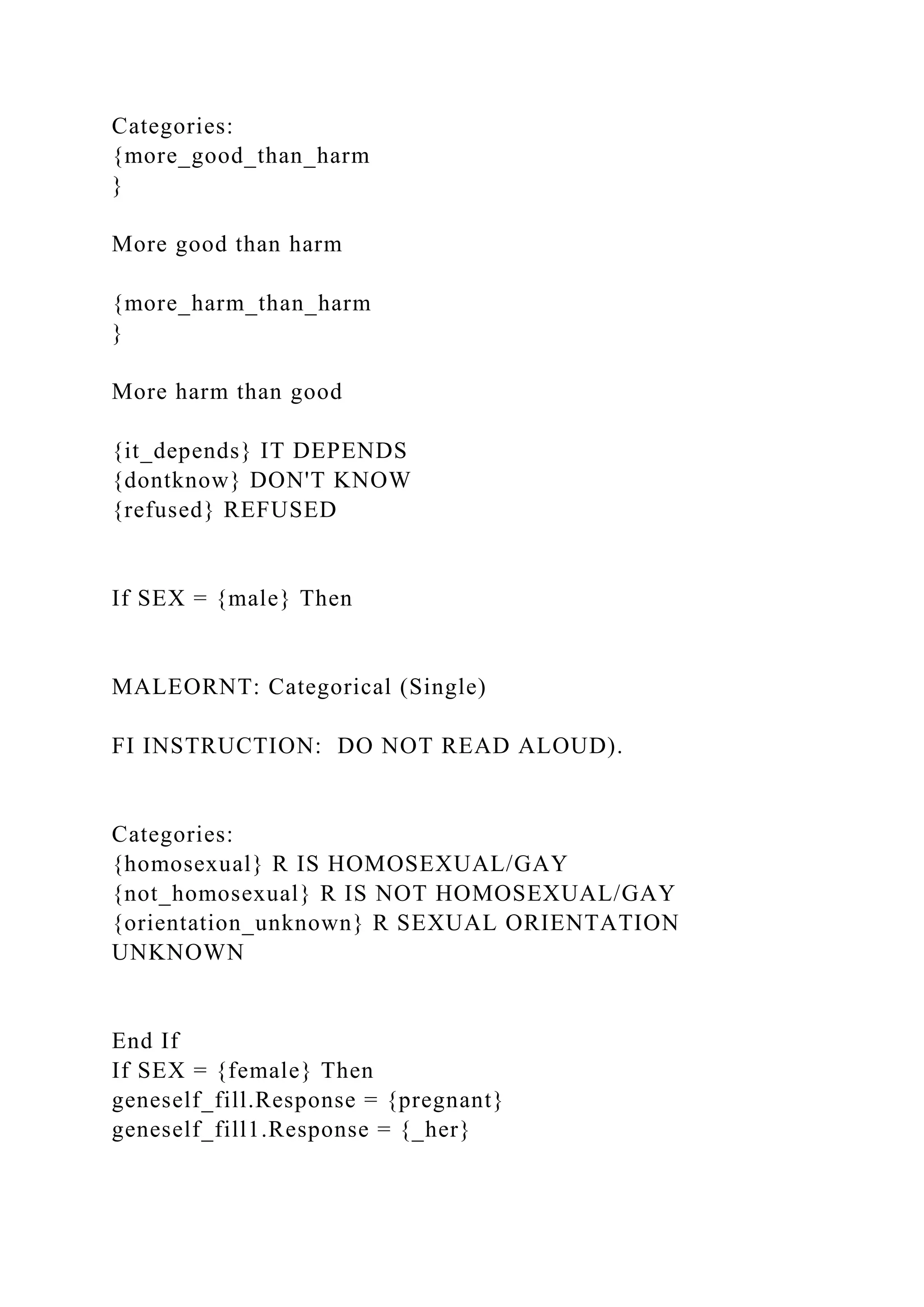 Categories:
{more_good_than_harm
}
More good than harm
{more_harm_than_harm
}
More harm than good
{it_depends} IT DEPENDS
{dontknow} DON'T KNOW
{refused} REFUSED
If SEX = {male} Then
MALEORNT: Categorical (Single)
FI INSTRUCTION: DO NOT READ ALOUD).
Categories:
{homosexual} R IS HOMOSEXUAL/GAY
{not_homosexual} R IS NOT HOMOSEXUAL/GAY
{orientation_unknown} R SEXUAL ORIENTATION
UNKNOWN
End If
If SEX = {female} Then
geneself_fill.Response = {pregnant}
geneself_fill1.Response = {_her}
 
