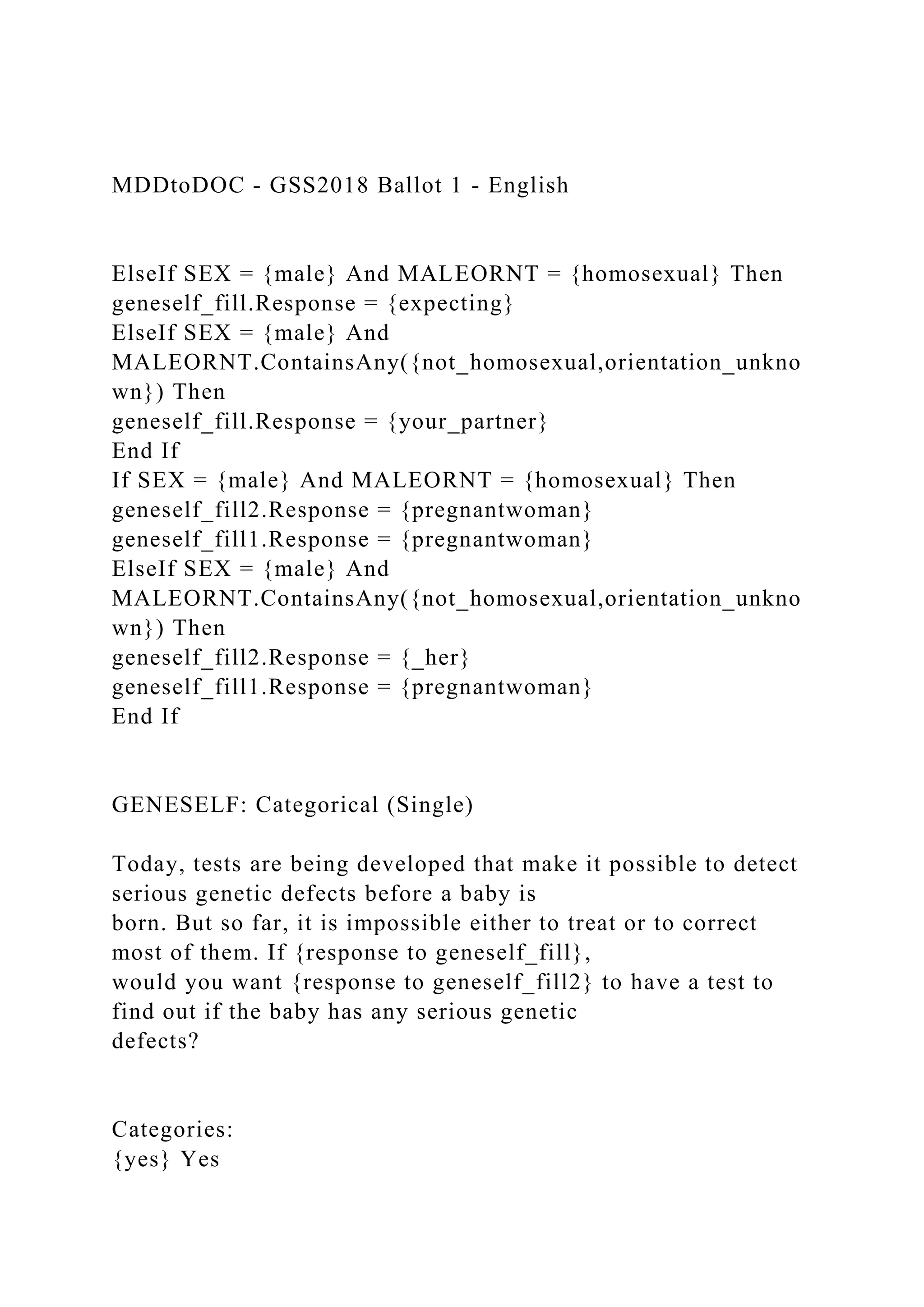 MDDtoDOC - GSS2018 Ballot 1 - English
ElseIf SEX = {male} And MALEORNT = {homosexual} Then
geneself_fill.Response = {expecting}
ElseIf SEX = {male} And
MALEORNT.ContainsAny({not_homosexual,orientation_unkno
wn}) Then
geneself_fill.Response = {your_partner}
End If
If SEX = {male} And MALEORNT = {homosexual} Then
geneself_fill2.Response = {pregnantwoman}
geneself_fill1.Response = {pregnantwoman}
ElseIf SEX = {male} And
MALEORNT.ContainsAny({not_homosexual,orientation_unkno
wn}) Then
geneself_fill2.Response = {_her}
geneself_fill1.Response = {pregnantwoman}
End If
GENESELF: Categorical (Single)
Today, tests are being developed that make it possible to detect
serious genetic defects before a baby is
born. But so far, it is impossible either to treat or to correct
most of them. If {response to geneself_fill},
would you want {response to geneself_fill2} to have a test to
find out if the baby has any serious genetic
defects?
Categories:
{yes} Yes
 