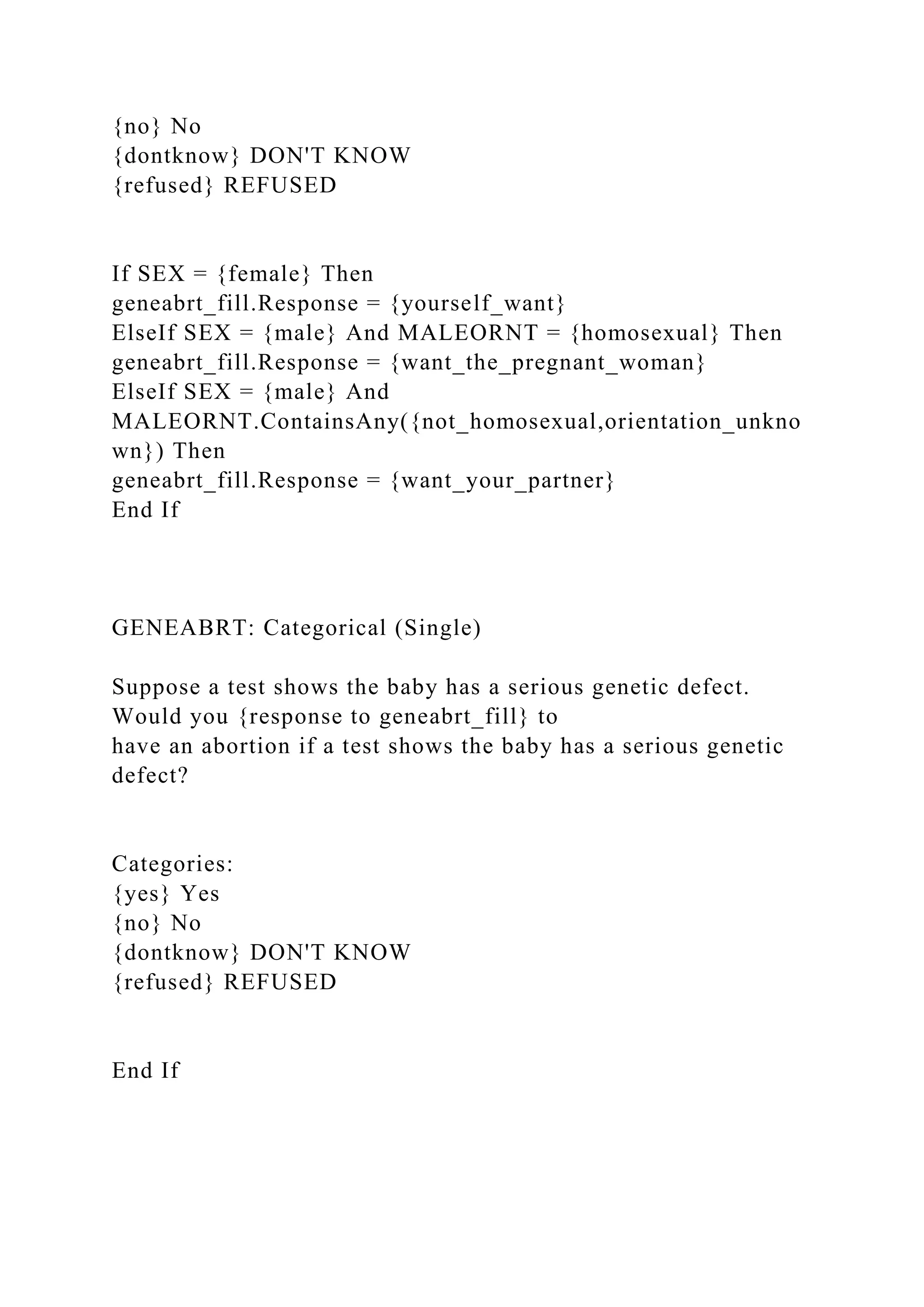 {no} No
{dontknow} DON'T KNOW
{refused} REFUSED
If SEX = {female} Then
geneabrt_fill.Response = {yourself_want}
ElseIf SEX = {male} And MALEORNT = {homosexual} Then
geneabrt_fill.Response = {want_the_pregnant_woman}
ElseIf SEX = {male} And
MALEORNT.ContainsAny({not_homosexual,orientation_unkno
wn}) Then
geneabrt_fill.Response = {want_your_partner}
End If
GENEABRT: Categorical (Single)
Suppose a test shows the baby has a serious genetic defect.
Would you {response to geneabrt_fill} to
have an abortion if a test shows the baby has a serious genetic
defect?
Categories:
{yes} Yes
{no} No
{dontknow} DON'T KNOW
{refused} REFUSED
End If
 