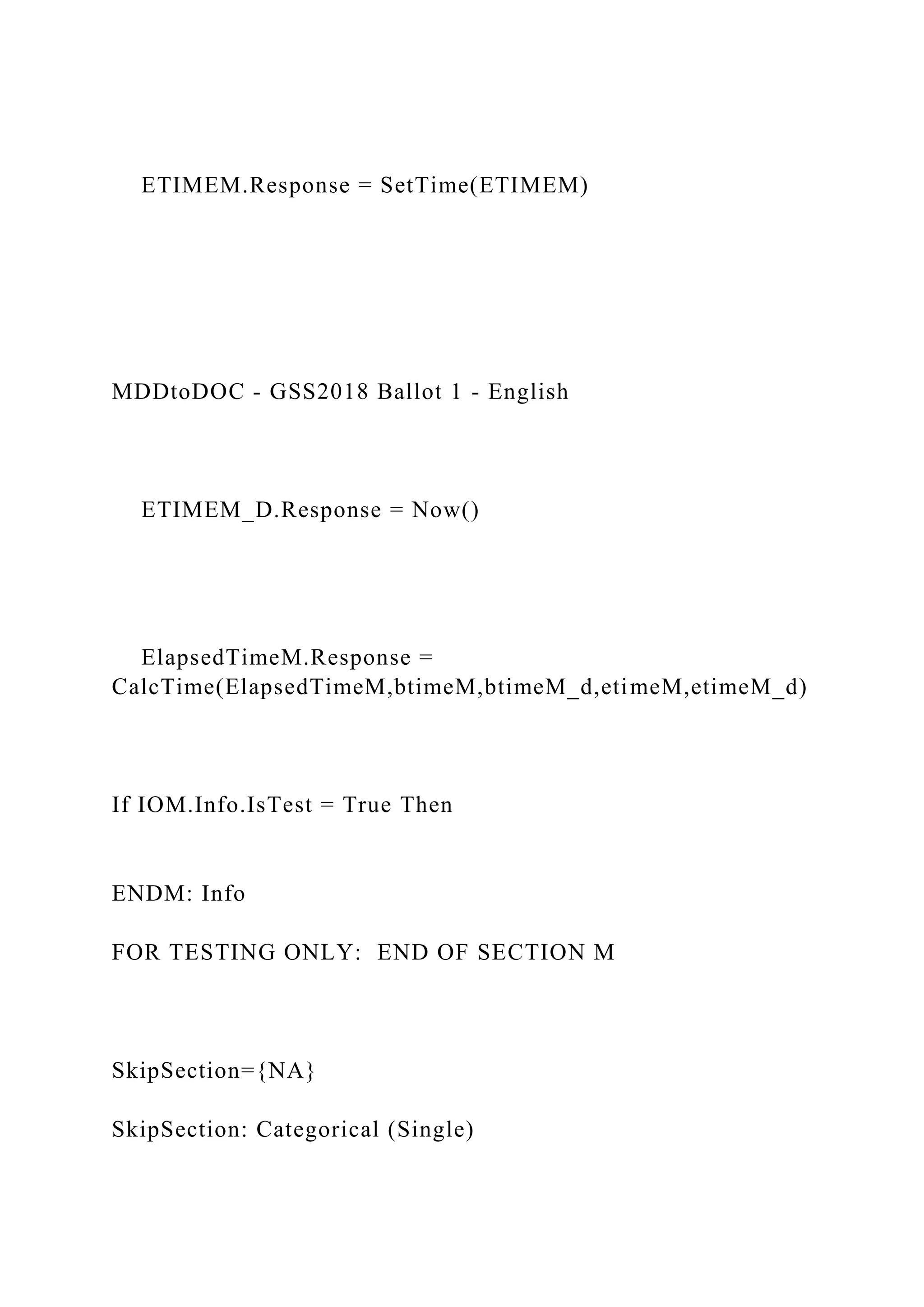 ETIMEM.Response = SetTime(ETIMEM)
MDDtoDOC - GSS2018 Ballot 1 - English
ETIMEM_D.Response = Now()
ElapsedTimeM.Response =
CalcTime(ElapsedTimeM,btimeM,btimeM_d,etimeM,etimeM_d)
If IOM.Info.IsTest = True Then
ENDM: Info
FOR TESTING ONLY: END OF SECTION M
SkipSection={NA}
SkipSection: Categorical (Single)
 