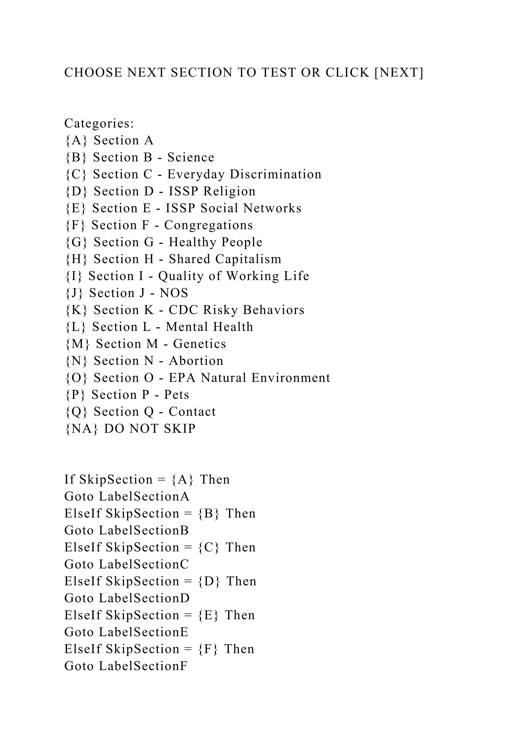 CHOOSE NEXT SECTION TO TEST OR CLICK [NEXT]
Categories:
{A} Section A
{B} Section B - Science
{C} Section C - Everyday Discrimination
{D} Section D - ISSP Religion
{E} Section E - ISSP Social Networks
{F} Section F - Congregations
{G} Section G - Healthy People
{H} Section H - Shared Capitalism
{I} Section I - Quality of Working Life
{J} Section J - NOS
{K} Section K - CDC Risky Behaviors
{L} Section L - Mental Health
{M} Section M - Genetics
{N} Section N - Abortion
{O} Section O - EPA Natural Environment
{P} Section P - Pets
{Q} Section Q - Contact
{NA} DO NOT SKIP
If SkipSection = {A} Then
Goto LabelSectionA
ElseIf SkipSection = {B} Then
Goto LabelSectionB
ElseIf SkipSection = {C} Then
Goto LabelSectionC
ElseIf SkipSection = {D} Then
Goto LabelSectionD
ElseIf SkipSection = {E} Then
Goto LabelSectionE
ElseIf SkipSection = {F} Then
Goto LabelSectionF
 