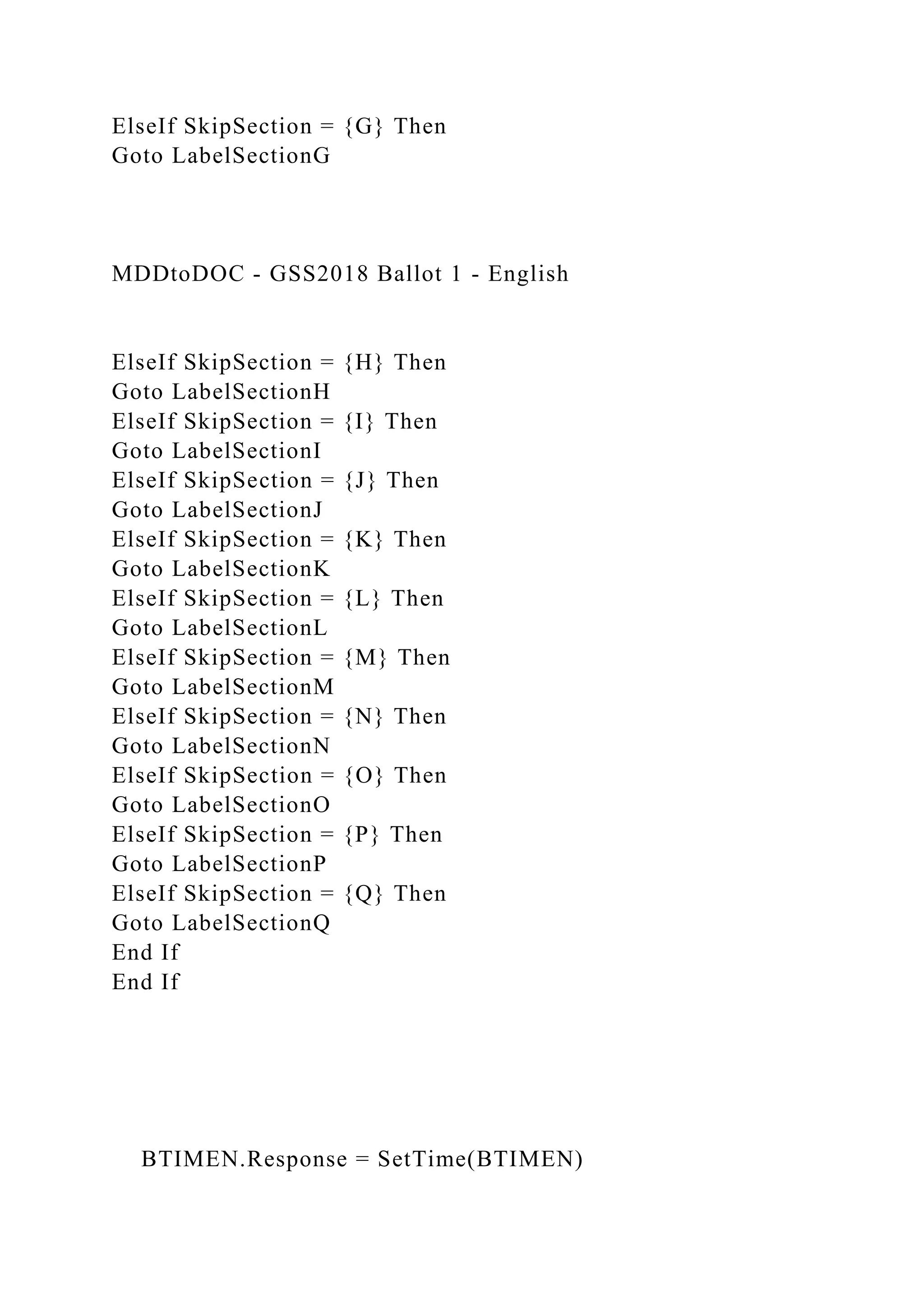 ElseIf SkipSection = {G} Then
Goto LabelSectionG
MDDtoDOC - GSS2018 Ballot 1 - English
ElseIf SkipSection = {H} Then
Goto LabelSectionH
ElseIf SkipSection = {I} Then
Goto LabelSectionI
ElseIf SkipSection = {J} Then
Goto LabelSectionJ
ElseIf SkipSection = {K} Then
Goto LabelSectionK
ElseIf SkipSection = {L} Then
Goto LabelSectionL
ElseIf SkipSection = {M} Then
Goto LabelSectionM
ElseIf SkipSection = {N} Then
Goto LabelSectionN
ElseIf SkipSection = {O} Then
Goto LabelSectionO
ElseIf SkipSection = {P} Then
Goto LabelSectionP
ElseIf SkipSection = {Q} Then
Goto LabelSectionQ
End If
End If
BTIMEN.Response = SetTime(BTIMEN)
 