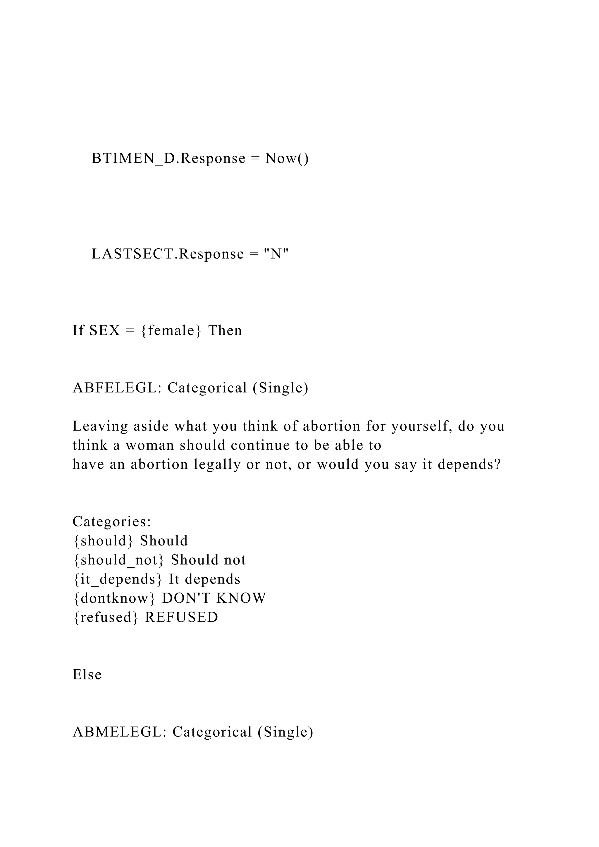 BTIMEN_D.Response = Now()
LASTSECT.Response = "N"
If SEX = {female} Then
ABFELEGL: Categorical (Single)
Leaving aside what you think of abortion for yourself, do you
think a woman should continue to be able to
have an abortion legally or not, or would you say it depends?
Categories:
{should} Should
{should_not} Should not
{it_depends} It depends
{dontknow} DON'T KNOW
{refused} REFUSED
Else
ABMELEGL: Categorical (Single)
 