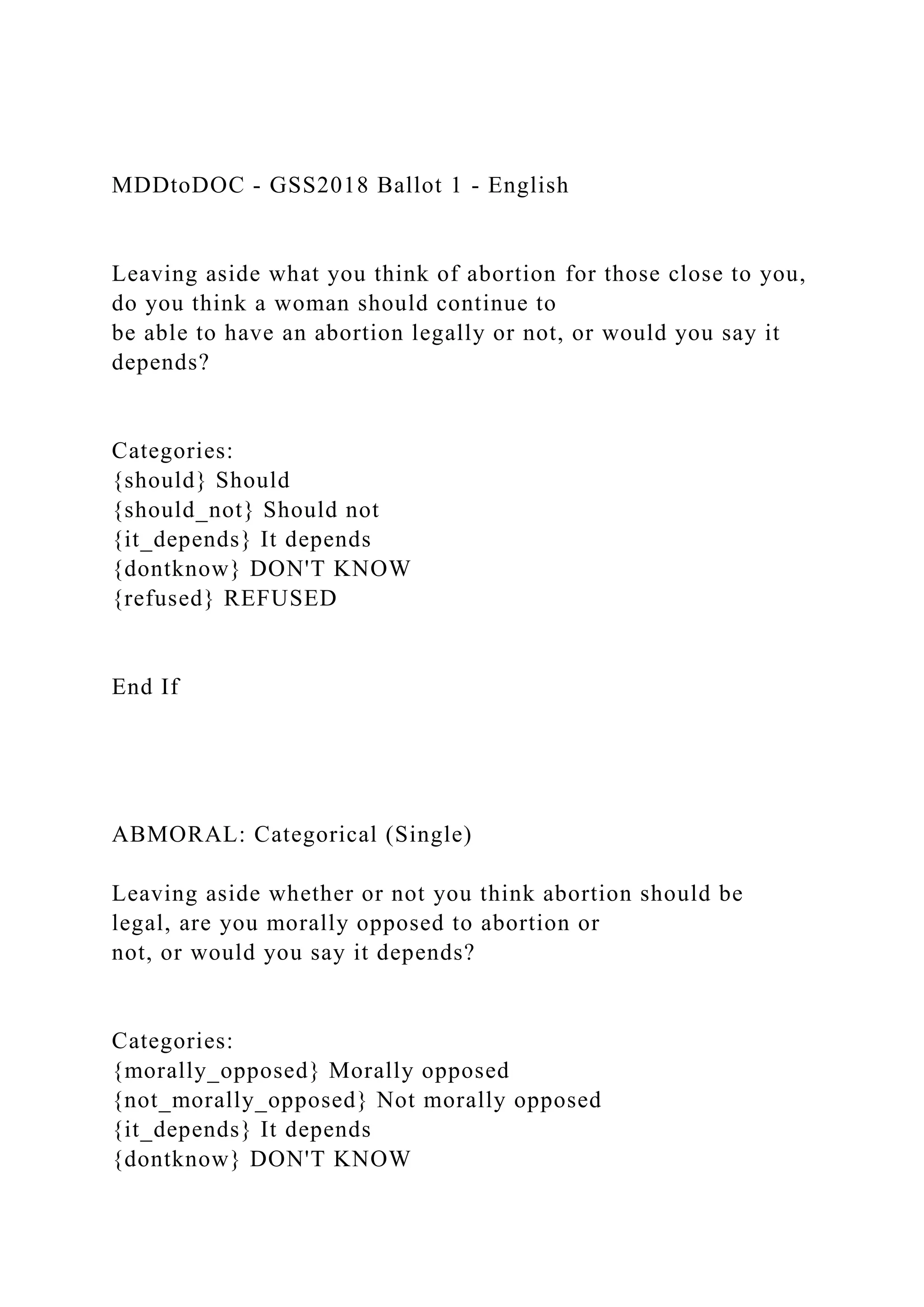 MDDtoDOC - GSS2018 Ballot 1 - English
Leaving aside what you think of abortion for those close to you,
do you think a woman should continue to
be able to have an abortion legally or not, or would you say it
depends?
Categories:
{should} Should
{should_not} Should not
{it_depends} It depends
{dontknow} DON'T KNOW
{refused} REFUSED
End If
ABMORAL: Categorical (Single)
Leaving aside whether or not you think abortion should be
legal, are you morally opposed to abortion or
not, or would you say it depends?
Categories:
{morally_opposed} Morally opposed
{not_morally_opposed} Not morally opposed
{it_depends} It depends
{dontknow} DON'T KNOW
 
